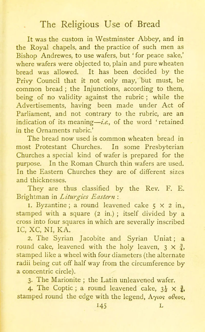It was the custom in Westminster Abbey, and in the Royal chapels, and the practice of such men as Bishop Andrewes, to use wafers, but ‘ for peace sake,’ where wafers were objected to, plain and pure wheaten bread was allowed. It has been decided by the Privy Council that it not only may, but must, be common bread ; the Injunctions, according to them, being of no validity against the rubric ; while the Advertisements, having been made under Act of Parliament, and not contrary to the rubric, are an indication of its meaning—i.e., of the word ‘ retained in the Ornaments rubric.’ The bread now used is common wheaten bread in most Protestant Churches. In some Presbyterian Churches a special kind of wafer is prepared for the purpose. In the Roman Church thin wafers are used. In the Eastern Churches they are of different sizes and thicknesses. They are thus classified by the Rev. F. E. Brightman in Liturgies Eastern : 1. Byzantine ; a round leavened cake 5x2 in., stamped with a square (2 in.) ; itself divided by a cross into four squares in which are severally inscribed IC, XC, NI, KA. 2. The Syrian Jacobite and Syrian Uniat; a round cake, leavened with the holy leaven, 3 X |, stamped like a wheel with four diameters (the alternate radii being cut off half way from the circumference by a concentric circle). 3. The Marionite ; the Latin unleavened wafer. 4. The Coptic ; a round leavened cake, 3.^ x £, stamped round the edge with the legend, A7to? o6eo<;,