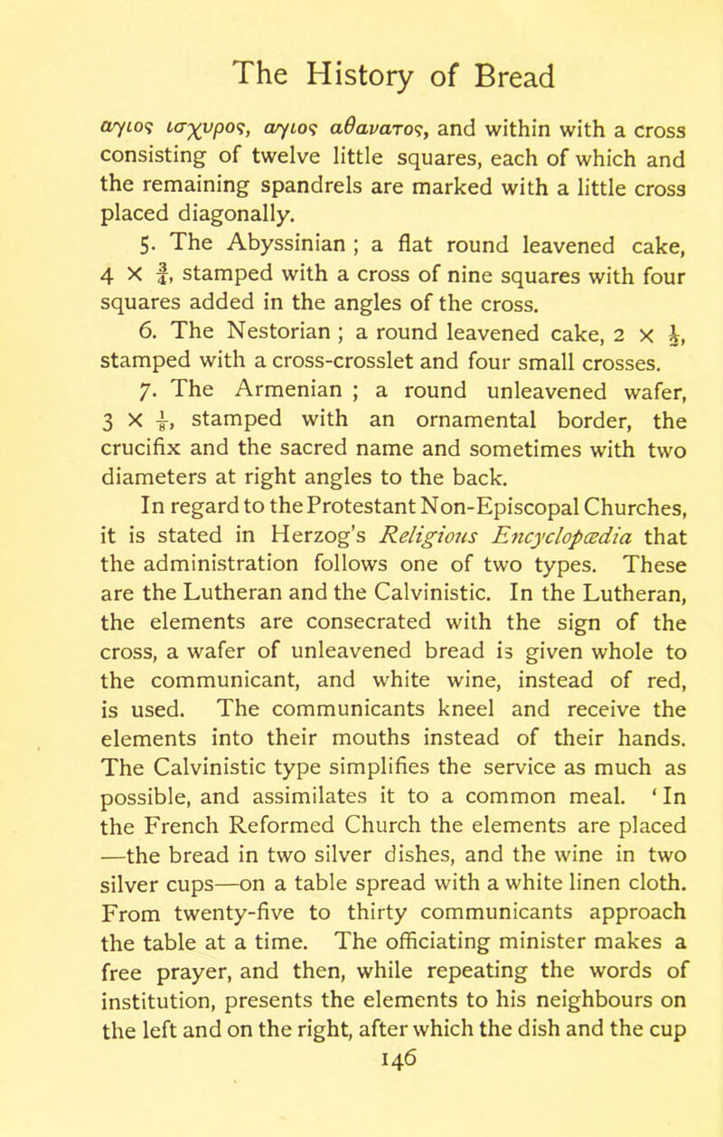 ayio? lagypos, ayios aQavaros, and within with a cross consisting of twelve little squares, each of which and the remaining spandrels are marked with a little cross placed diagonally. 5- The Abyssinian ; a flat round leavened cake, 4 X f, stamped with a cross of nine squares with four squares added in the angles of the cross. 6. The Nestorian ; a round leavened cake, 2 x h, stamped with a cross-crosslet and four small crosses. 7. The Armenian ; a round unleavened wafer, 3 X {, stamped with an ornamental border, the crucifix and the sacred name and sometimes with two diameters at right angles to the back. In regard to the Protestant Non-Episcopal Churches, it is stated in Herzog’s Religious Encyclopcedia that the administration follows one of two types. These are the Lutheran and the Calvinistic. In the Lutheran, the elements are consecrated with the sign of the cross, a wafer of unleavened bread is given whole to the communicant, and white wine, instead of red, is used. The communicants kneel and receive the elements into their mouths instead of their hands. The Calvinistic type simplifies the service as much as possible, and assimilates it to a common meal. ‘ In the French Reformed Church the elements are placed —the bread in two silver dishes, and the wine in two silver cups—on a table spread with a white linen cloth. From twenty-five to thirty communicants approach the table at a time. The officiating minister makes a free prayer, and then, while repeating the words of institution, presents the elements to his neighbours on the left and on the right, after which the dish and the cup