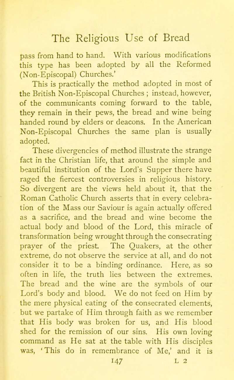 pass from hand to hand. With various modifications this type has been adopted by all the Reformed (Non-Episcopal) Churches.’ This is practically the method adopted in most of the British Non-Episcopal Churches ; instead, however, of the communicants coming forward to the table, they remain in their pews, the bread and wine being handed round by elders or deacons. In the American Non-Episcopal Churches the same plan is usually adopted. These divergencies of method illustrate the strange fact in the Christian life, that around the simple and beautiful institution of the Lord’s Supper there have raged the fiercest controversies in religious history. So divergent are the views held about it, that the Roman Catholic Church asserts that in every celebra- tion of the Mass our Saviour is again actually offered as a sacrifice, and the bread and wine become the actual body and blood of the Lord, this miracle of transformation being wrought through the consecrating prayer of the priest. The Quakers, at the other extreme, do not observe the service at all, and do not consider it to be a binding ordinance. Here, as so often in life, the truth lies between the extremes. The bread and the wine are the symbols of our Lord’s body and blood. We do not feed on Him by the mere physical eating of the consecrated elements, but we partake of Him through faith as we remember that His body was broken for us, and His blood shed for the remission of our sins. His own loving command as He sat at the table with His disciples was, ‘This do in remembrance of Me,’ and it is