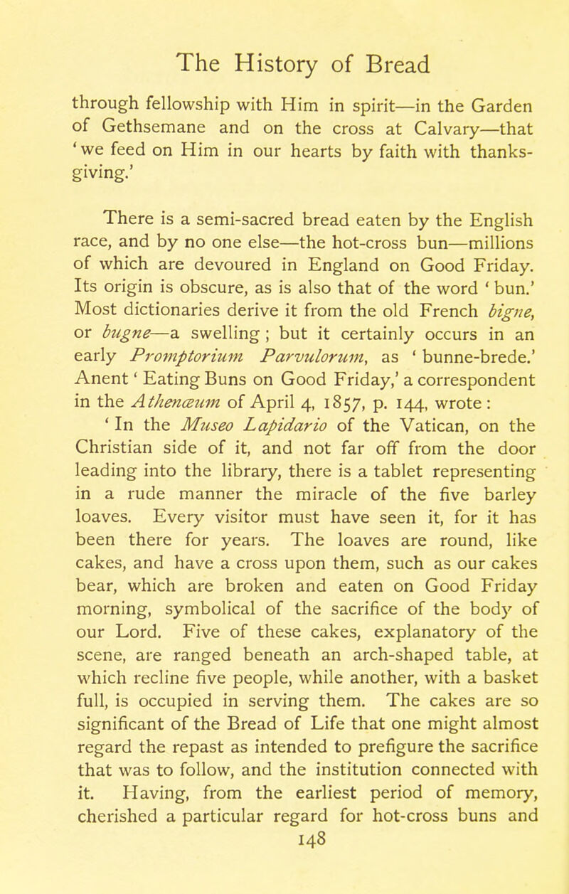 through fellowship with Him in spirit—in the Garden of Gethsemane and on the cross at Calvary—that ‘we feed on Him in our hearts by faith with thanks- giving.’ There is a semi-sacred bread eaten by the English race, and by no one else—the hot-cross bun—millions of which are devoured in England on Good Friday. Its origin is obscure, as is also that of the word ‘ bun.’ Most dictionaries derive it from the old French bigne, or foigne—a swelling ; but it certainly occurs in an early Promptorium Parvitlonim, as ‘ bunne-brede.’ Anent ‘ Eating Buns on Good Friday,’ a correspondent in the Athencenvi of April 4, 1857, p. 144, wrote: * In the Museo Lapidario of the Vatican, on the Christian side of it, and not far off from the door leading into the library, there is a tablet representing in a rude manner the miracle of the five barley loaves. Every visitor must have seen it, for it has been there for years. The loaves are round, like cakes, and have a cross upon them, such as our cakes bear, which are broken and eaten on Good Friday morning, symbolical of the sacrifice of the body of our Lord. Five of these cakes, explanatory of the scene, are ranged beneath an arch-shaped table, at which recline five people, while another, with a basket full, is occupied in serving them. The cakes are so significant of the Bread of Life that one might almost regard the repast as intended to prefigure the sacrifice that was to follow, and the institution connected with it. Having, from the earliest period of memory, cherished a particular regard for hot-cross buns and