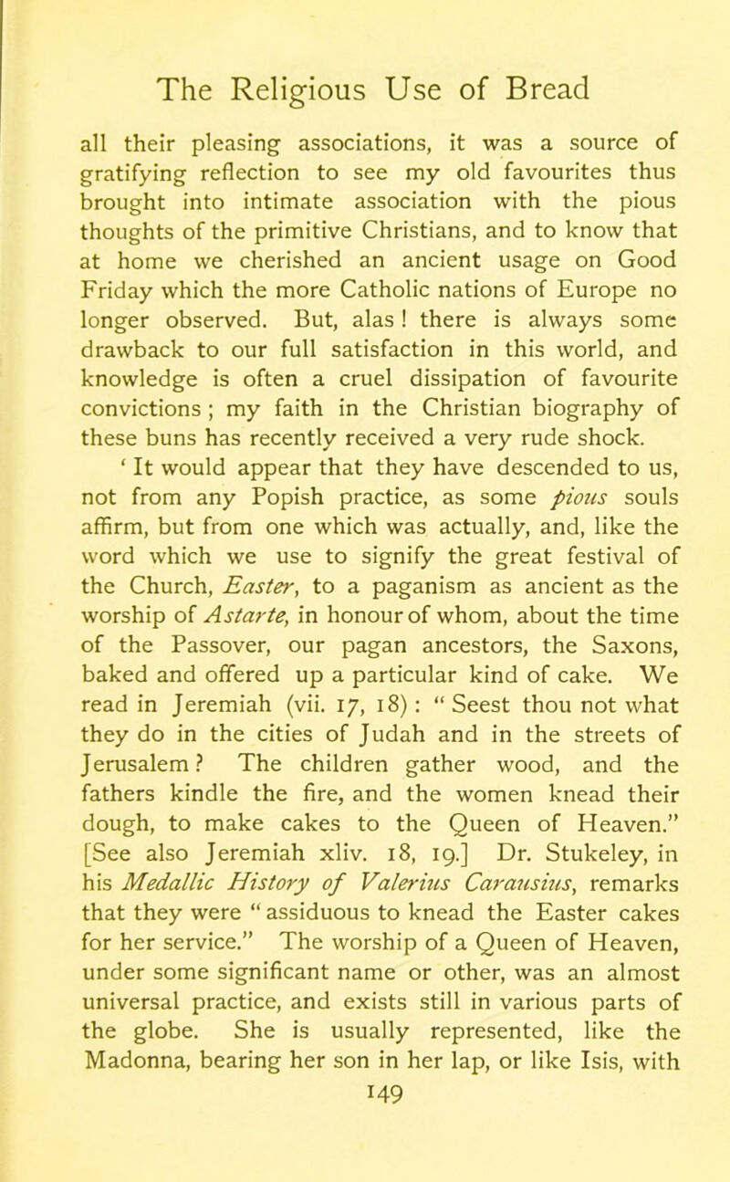 all their pleasing associations, it was a source of gratifying reflection to see my old favourites thus brought into intimate association with the pious thoughts of the primitive Christians, and to know that at home we cherished an ancient usage on Good Friday which the more Catholic nations of Europe no longer observed. But, alas ! there is always some drawback to our full satisfaction in this world, and knowledge is often a cruel dissipation of favourite convictions ; my faith in the Christian biography of these buns has recently received a very rude shock. ‘ It would appear that they have descended to us, not from any Popish practice, as some pious souls affirm, but from one which was actually, and, like the word which we use to signify the great festival of the Church, Easter, to a paganism as ancient as the worship of Astarte; in honour of whom, about the time of the Passover, our pagan ancestors, the Saxons, baked and offered up a particular kind of cake. We read in Jeremiah (vii. 17, 18): “ Seest thou not what they do in the cities of Judah and in the streets of Jerusalem? The children gather wood, and the fathers kindle the fire, and the women knead their dough, to make cakes to the Queen of Heaven.” [See also Jeremiah xliv. 18, 19.] Dr. Stukeley, in his Medallic History of Valerius Carausius, remarks that they were “ assiduous to knead the Easter cakes for her service.” The worship of a Queen of Heaven, under some significant name or other, was an almost universal practice, and exists still in various parts of the globe. She is usually represented, like the Madonna, bearing her son in her lap, or like Isis, with
