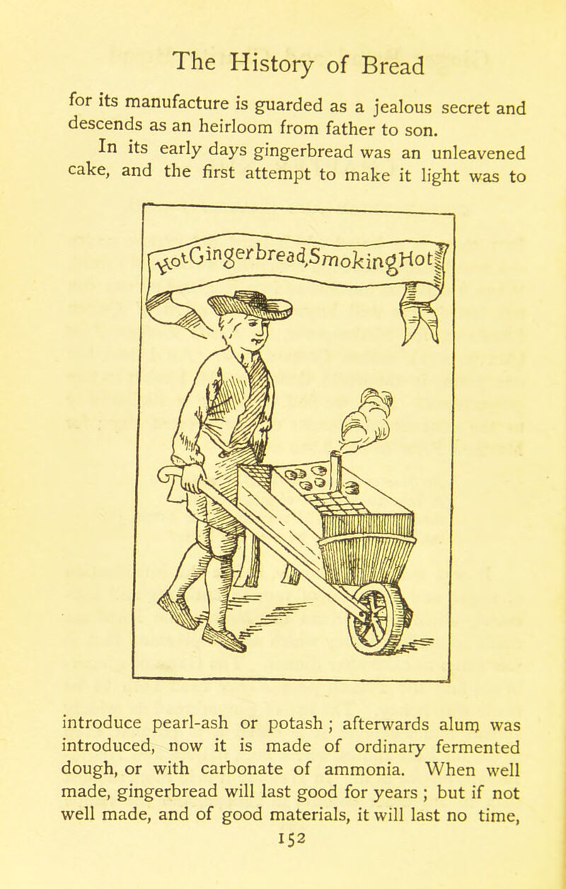 for its manufacture is guarded as a jealous secret and descends as an heirloom from father to son. In its early days gingerbread was an unleavened cake, and the first attempt to make it light was to introduce pearl-ash or potash ; afterwards alum was introduced, now it is made of ordinary fermented dough, or with carbonate of ammonia. When well made, gingerbread will last good for years ; but if not well made, and of good materials, it will last no time,