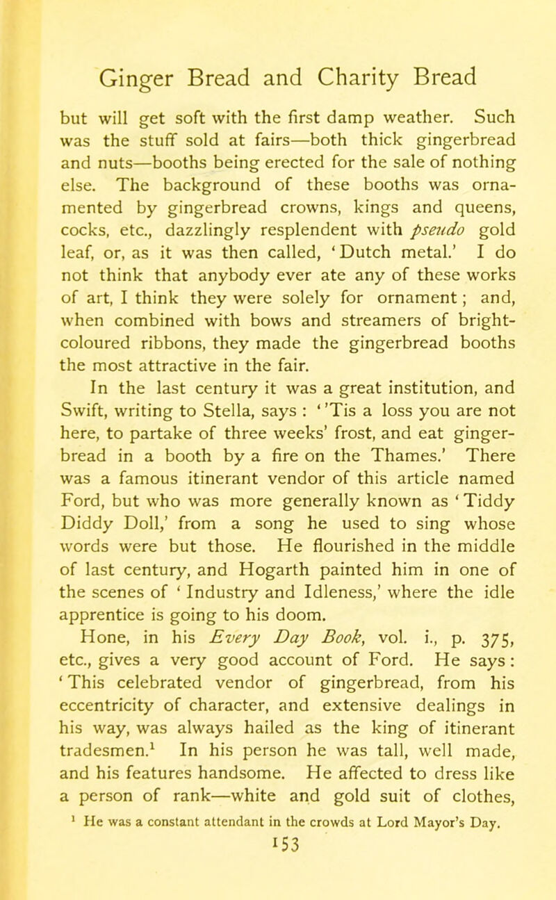 but will get soft with the first damp weather. Such was the stuff sold at fairs—both thick gingerbread and nuts—booths being erected for the sale of nothing else. The background of these booths was orna- mented by gingerbread crowns, kings and queens, cocks, etc., dazzlingly resplendent with pseudo gold leaf, or, as it was then called, ‘ Dutch metal.’ I do not think that anybody ever ate any of these works of art, I think they were solely for ornament; and, when combined with bows and streamers of bright- coloured ribbons, they made the gingerbread booths the most attractive in the fair. In the last century it was a great institution, and Swift, writing to Stella, says : ‘ ’Tis a loss you are not here, to partake of three weeks’ frost, and eat ginger- bread in a booth by a fire on the Thames.’ There was a famous itinerant vendor of this article named Ford, but who was more generally known as ‘ Tiddy Diddy Doll,’ from a song he used to sing whose words were but those. He flourished in the middle of last century, and Hogarth painted him in one of the scenes of ‘ Industry and Idleness,’ where the idle apprentice is going to his doom. Hone, in his Every Day Book, vol. i., p. 375, etc., gives a very good account of Ford. He says : ‘ This celebrated vendor of gingerbread, from his eccentricity of character, and extensive dealings in his way, was always hailed as the king of itinerant tradesmen.1 In his person he was tall, well made, and his features handsome. He affected to dress like a person of rank—white and gold suit of clothes, 1 He was a constant attendant in the crowds at Lord Mayor’s Day.