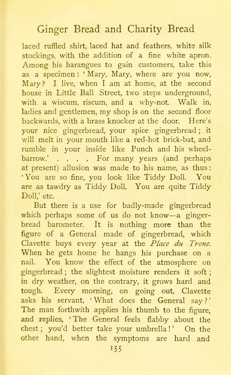 laced ruffled shirt, laced hat and feathers, white silk stockings, with the addition of a fine white apron. Among his harangues to gain customers, take this as a specimen : ‘ Mary, Mary, where are you now, Mary? I live, when I am at home, at the second house in Little Ball Street, two steps underground, with a wiscum, riscum, and a why-not. Walk in, ladies and gentlemen, my shop is on the second floor backwards, with a brass knocker at the door. Here’s your nice gingerbread, your spice gingerbread; it will melt in your mouth like a red-hot brick-bat, and rumble in your inside like Punch and his wheel- barrow.’ . . . . For many years (and perhaps at present) allusion was made to his name, as thus: ‘You are so fine, you look like Tiddy Doll. You are as tawdry as Tiddy Doll. You are quite Tiddy Doll,’ etc. But there is a use for badly-made gingerbread which perhaps some of us do not know—a ginger- bread barometer. It is nothing more than the figure of a General made of gingerbread, which Clavette buys every year at the Place du Trone. When he gets home he hangs his purchase on a nail. You know the effect of the atmosphere on gingerbread ; the slightest moisture renders it soft ; in dry weather, on the contrary, it grows hard and tough. Every morning, on going out, Clavette asks his servant, ‘ What does the General say ? ’ The man forthwith applies his thumb to the figure, and replies, ‘ The General feels flabby about the chest; you’d better take your umbrella! ’ On the other hand, when the symptoms are hard and