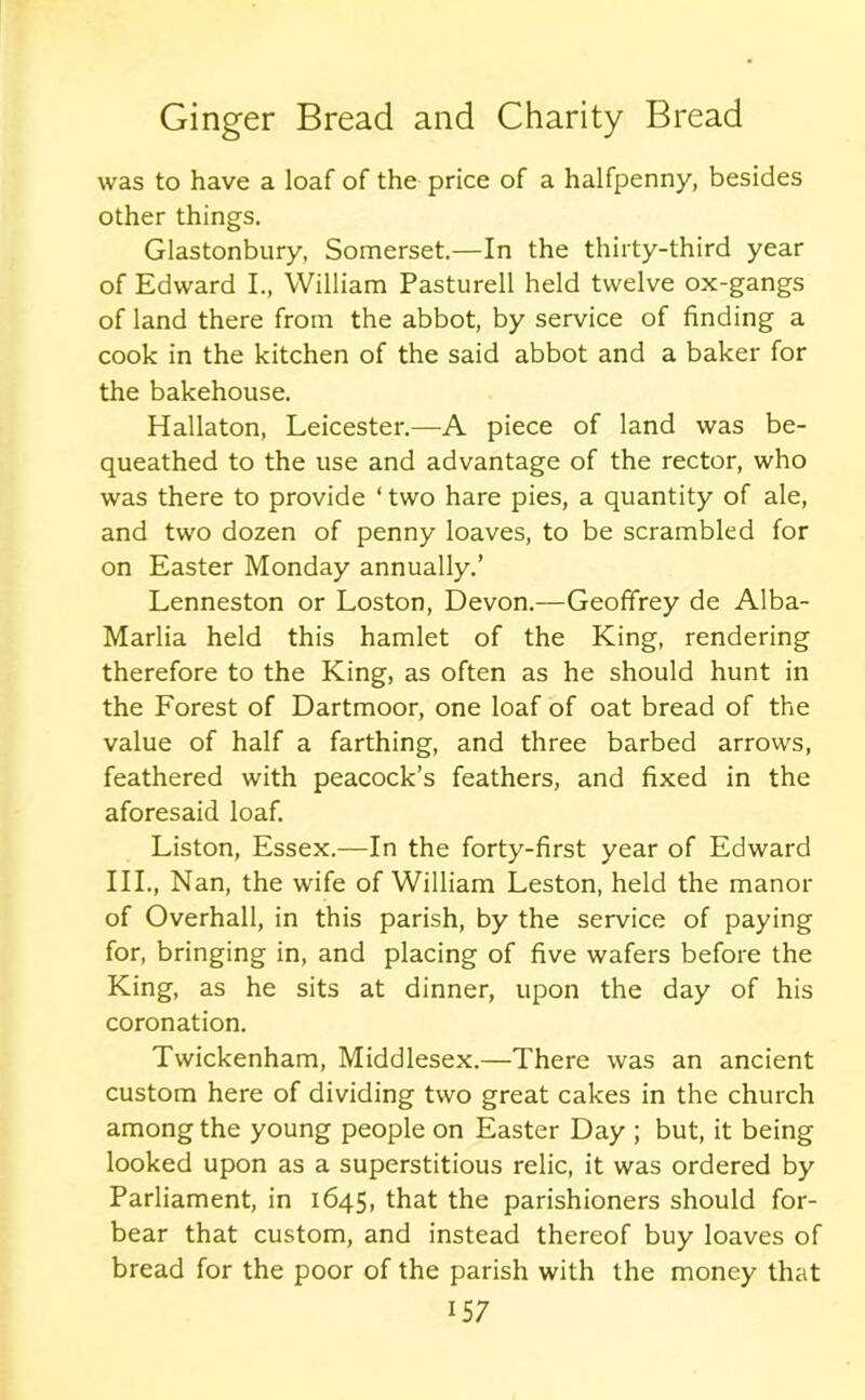 was to have a loaf of the price of a halfpenny, besides other things. Glastonbury, Somerset.—In the thirty-third year of Edward I., William Pasturell held twelve ox-gangs of land there from the abbot, by service of finding a cook in the kitchen of the said abbot and a baker for the bakehouse. Hallaton, Leicester.—A piece of land was be- queathed to the use and advantage of the rector, who was there to provide * two hare pies, a quantity of ale, and two dozen of penny loaves, to be scrambled for on Easter Monday annually.’ Lenneston or Loston, Devon.—Geoffrey de Alba- Marlia held this hamlet of the King, rendering therefore to the King, as often as he should hunt in the Forest of Dartmoor, one loaf of oat bread of the value of half a farthing, and three barbed arrows, feathered with peacock’s feathers, and fixed in the aforesaid loaf. Liston, Essex.—In the forty-first year of Edward III., Nan, the wife of William Leston, held the manor of Overhall, in this parish, by the service of paying for, bringing in, and placing of five wafers before the King, as he sits at dinner, upon the day of his coronation. Twickenham, Middlesex.—There was an ancient custom here of dividing two great cakes in the church among the young people on Easter Day ; but, it being looked upon as a superstitious relic, it was ordered by Parliament, in 1645, that the parishioners should for- bear that custom, and instead thereof buy loaves of bread for the poor of the parish with the money that