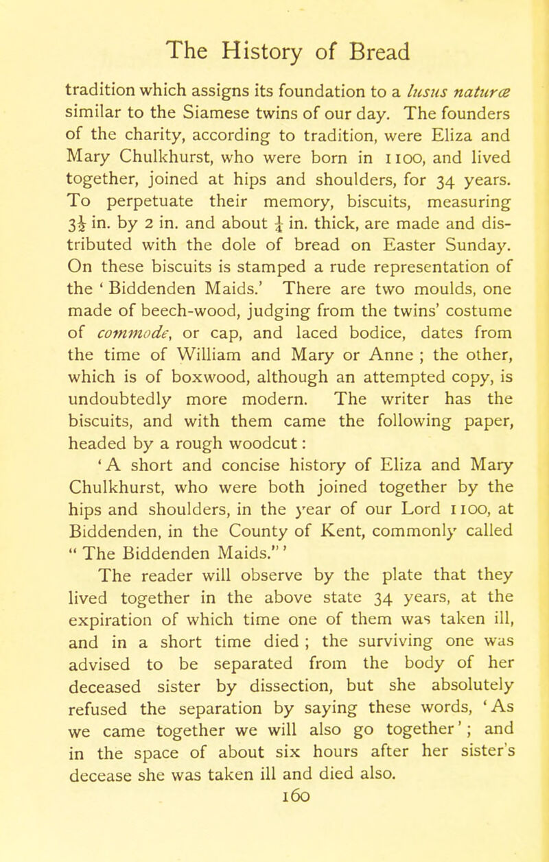 tradition which assigns its foundation to a hisus natures similar to the Siamese twins of our day. The founders of the charity, according to tradition, were Eliza and Mary Chulkhurst, who were born in i ioo, and lived together, joined at hips and shoulders, for 34 years. To perpetuate their memory, biscuits, measuring 3^ in. by 2 in. and about £ in. thick, are made and dis- tributed with the dole of bread on Easter Sunday. On these biscuits is stamped a rude representation of the ‘ Biddenden Maids.’ There are two moulds, one made of beech-wood, judging from the twins’ costume of commode, or cap, and laced bodice, dates from the time of William and Mary or Anne ; the other, which is of boxwood, although an attempted copy, is undoubtedly more modern. The writer has the biscuits, and with them came the following paper, headed by a rough woodcut: ‘A short and concise history of Eliza and Mary Chulkhurst, who were both joined together by the hips and shoulders, in the year of our Lord 1100, at Biddenden, in the County of Kent, commonly called “ The Biddenden Maids.”’ The reader will observe by the plate that they lived together in the above state 34 years, at the expiration of which time one of them was taken ill, and in a short time died ; the surviving one was advised to be separated from the body of her deceased sister by dissection, but she absolutely refused the separation by saying these words, ‘As we came together we will also go together ’; and in the space of about six hours after her sister's decease she was taken ill and died also.