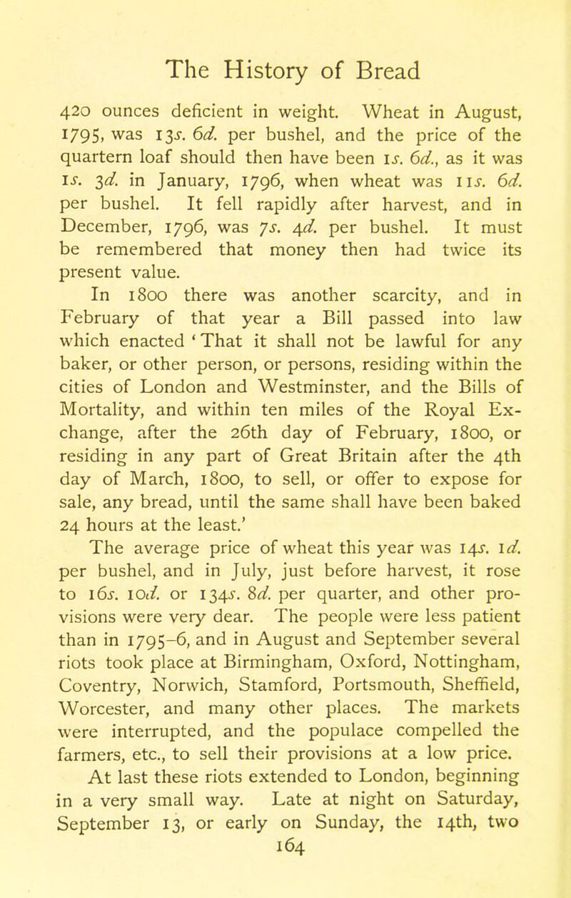 420 ounces deficient in weight. Wheat in August, 1795. was I3-*- 6^. per bushel, and the price of the quartern loaf should then have been is. 6d., as it was is. 3d. in January, 1796, when wheat was iu. 6d. per bushel. It fell rapidly after harvest, and in December, 1796, was Js. 4d. per bushel. It must be remembered that money then had twice its present value. In 1800 there was another scarcity, and in February of that year a Bill passed into law which enacted ‘ That it shall not be lawful for any baker, or other person, or persons, residing within the cities of London and Westminster, and the Bills of Mortality, and within ten miles of the Royal Ex- change, after the 26th day of February, 1800, or residing in any part of Great Britain after the 4th day of March, 1800, to sell, or offer to expose for sale, any bread, until the same shall have been baked 24 hours at the least.’ The average price of wheat this year was 14^. id. per bushel, and in July, just before harvest, it rose to i6.r. 10d. or 134^. Sd. per quarter, and other pro- visions were very dear. The people were less patient than in 1795-6, and in August and September several riots took place at Birmingham, Oxford, Nottingham, Coventry, Norwich, Stamford, Portsmouth, Sheffield, Worcester, and many other places. The markets were interrupted, and the populace compelled the farmers, etc., to sell their provisions at a low price. At last these riots extended to London, beginning in a very small way. Late at night on Saturday, September 13, or early on Sunday, the 14th, two