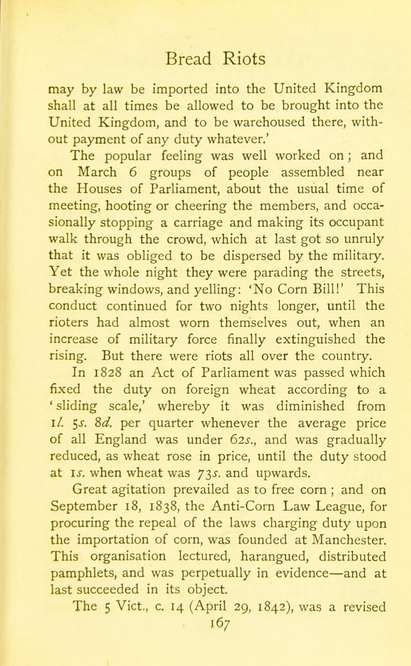 may by law be imported into the United Kingdom shall at all times be allowed to be brought into the United Kingdom, and to be warehoused there, with- out payment of any duty whatever.’ The popular feeling was well worked on ; and on March 6 groups of people assembled near the Houses of Parliament, about the usual time of meeting, hooting or cheering the members, and occa- sionally stopping a carriage and making its occupant walk through the crowd, which at last got so unruly that it was obliged to be dispersed by the military. Yet the whole night they were parading the streets, breaking windows, and yelling: ‘No Corn Bill!’ This conduct continued for two nights longer, until the rioters had almost worn themselves out, when an increase of military force finally extinguished the rising. But there were riots all over the country. In 1828 an Act of Parliament was passed which fixed the duty on foreign wheat according to a ‘ sliding scale,’ whereby it was diminished from 1 /. 5j\ 8d. per quarter whenever the average price of all England was under 62s., and was gradually reduced, as wheat rose in price, until the duty stood at is. when wheat was J^s. and upwards. Great agitation prevailed as to free corn ; and on September 18, 1838, the Anti-Corn Law League, for procuring the repeal of the laws charging duty upon the importation of corn, was founded at Manchester. This organisation lectured, harangued, distributed pamphlets, and was perpetually in evidence—and at last succeeded in its object. The 5 Viet., c. 14 (April 29, 1842), was a revised