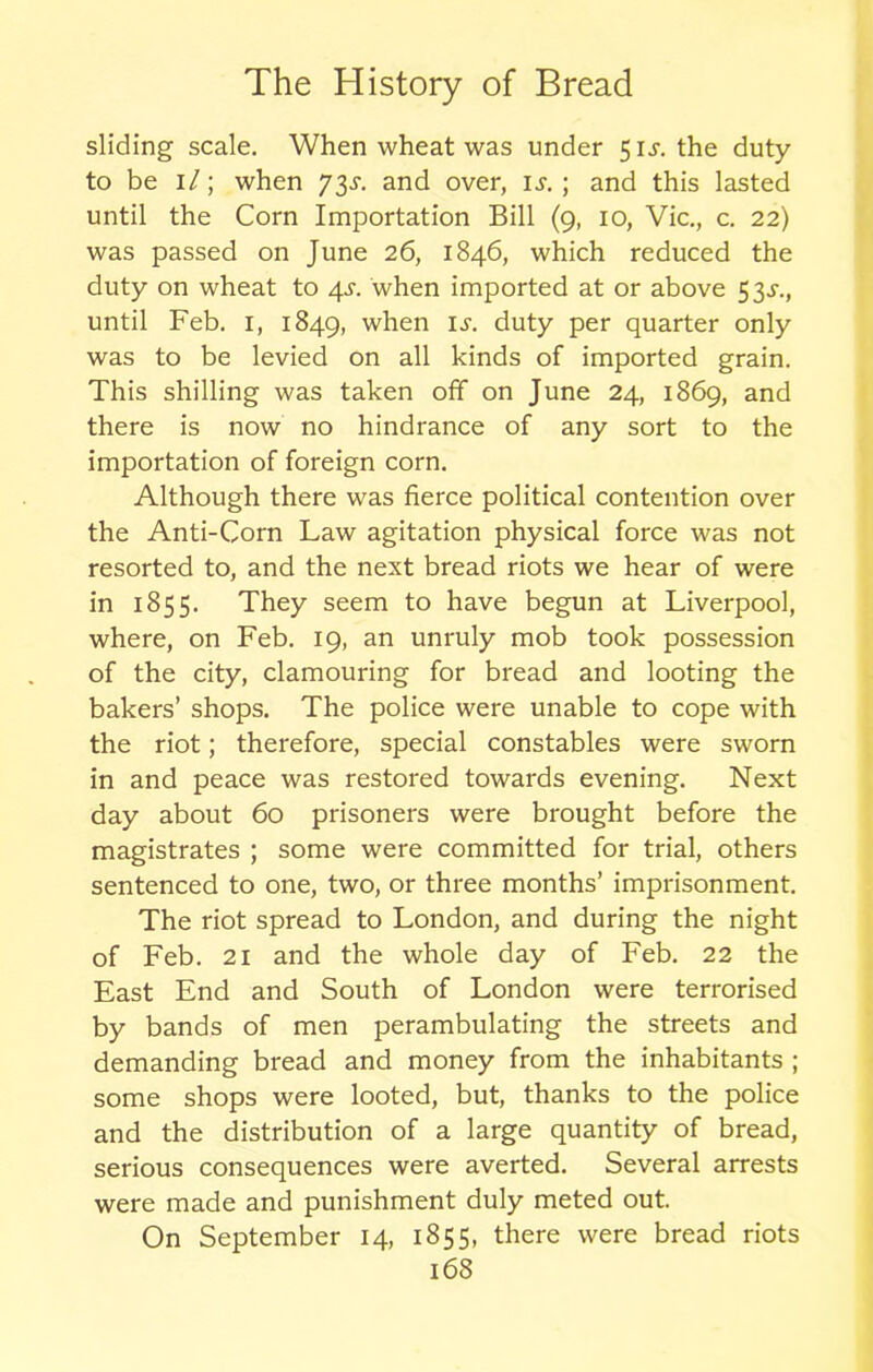 sliding scale. When wheat was under 5 is. the duty to be 1/; when 73and over, is.] and this lasted until the Corn Importation Bill (9, 10, Vic., c. 22) was passed on June 26, 1846, which reduced the duty on wheat to 4^. when imported at or above 53^., until Feb. 1, 1849, when is. duty per quarter only was to be levied on all kinds of imported grain. This shilling was taken off on June 24, 1869, and there is now no hindrance of any sort to the importation of foreign corn. Although there was fierce political contention over the Anti-Corn Law agitation physical force was not resorted to, and the next bread riots we hear of were in 1855. They seem to have begun at Liverpool, where, on Feb. 19, an unruly mob took possession of the city, clamouring for bread and looting the bakers’ shops. The police were unable to cope with the riot; therefore, special constables were sworn in and peace was restored towards evening. Next day about 60 prisoners were brought before the magistrates ; some were committed for trial, others sentenced to one, two, or three months’ imprisonment. The riot spread to London, and during the night of Feb. 21 and the whole day of Feb. 22 the East End and South of London were terrorised by bands of men perambulating the streets and demanding bread and money from the inhabitants ; some shops were looted, but, thanks to the police and the distribution of a large quantity of bread, serious consequences were averted. Several arrests were made and punishment duly meted out. On September 14, 1855, there were bread riots