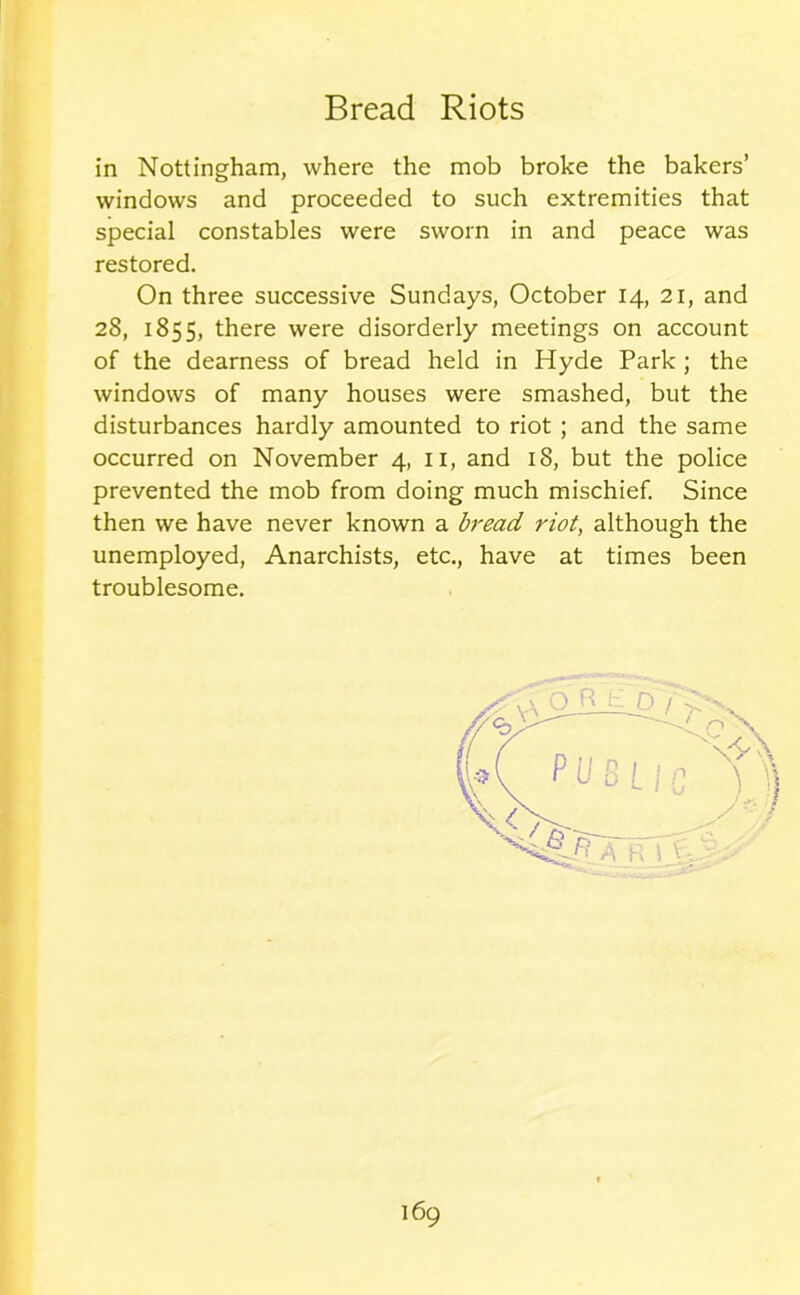 in Nottingham, where the mob broke the bakers’ windows and proceeded to such extremities that special constables were sworn in and peace was restored. On three successive Sundays, October 14, 21, and 28, 1855, there were disorderly meetings on account of the dearness of bread held in Hyde Park ; the windows of many houses were smashed, but the disturbances hardly amounted to riot ; and the same occurred on November 4, 11, and 18, but the police prevented the mob from doing much mischief. Since then we have never known a bread riot, although the unemployed, Anarchists, etc., have at times been troublesome.