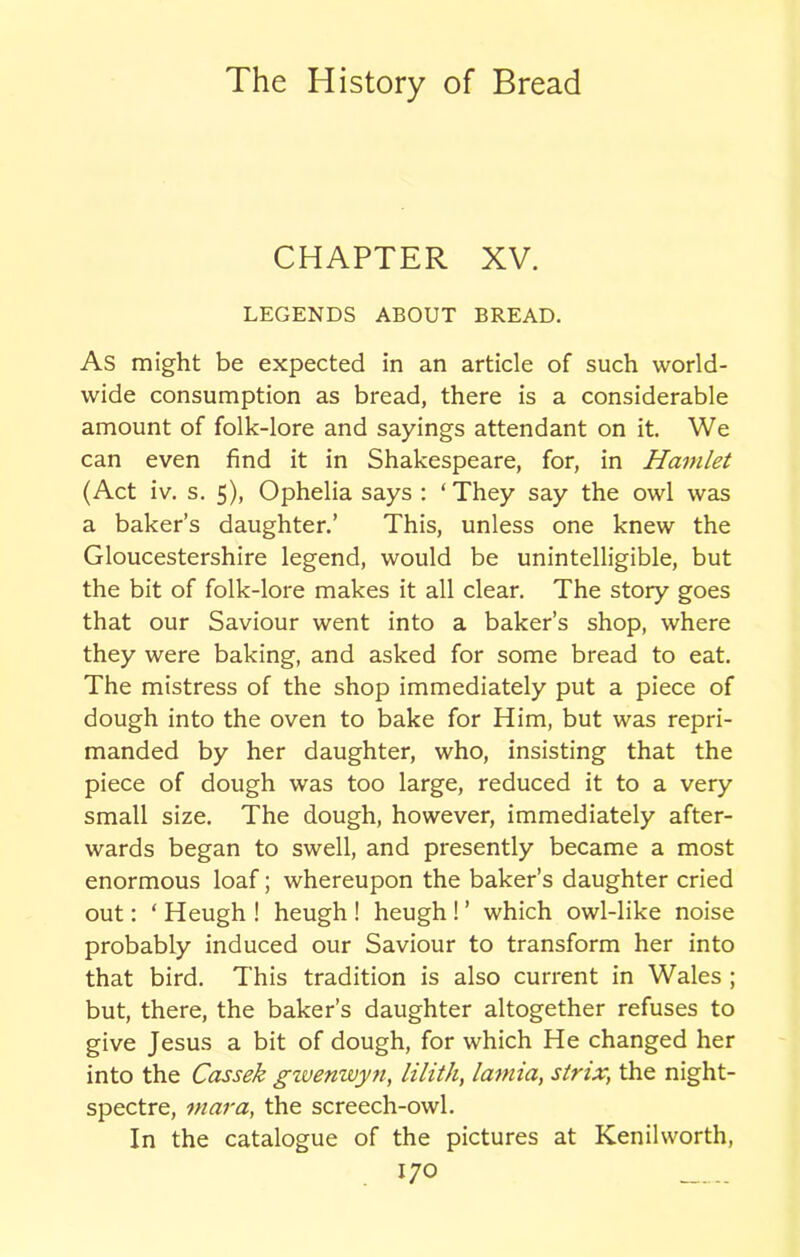 CHAPTER XV. LEGENDS ABOUT BREAD. As might be expected in an article of such world- wide consumption as bread, there is a considerable amount of folk-lore and sayings attendant on it. We can even find it in Shakespeare, for, in Hamlet (Act iv. s. 5), Ophelia says : ‘ They say the owl was a baker’s daughter.’ This, unless one knew the Gloucestershire legend, would be unintelligible, but the bit of folk-lore makes it all clear. The story goes that our Saviour went into a baker’s shop, where they were baking, and asked for some bread to eat. The mistress of the shop immediately put a piece of dough into the oven to bake for Him, but was repri- manded by her daughter, who, insisting that the piece of dough was too large, reduced it to a very small size. The dough, however, immediately after- wards began to swell, and presently became a most enormous loaf; whereupon the baker’s daughter cried out: ‘Heugh! heugh ! heugh!’ which owl-like noise probably induced our Saviour to transform her into that bird. This tradition is also current in Wales ; but, there, the baker’s daughter altogether refuses to give Jesus a bit of dough, for which He changed her into the Cassek gwenwyn, lilith, lamia, strix, the night- spectre, mar a, the screech-owl. In the catalogue of the pictures at Kenilworth,