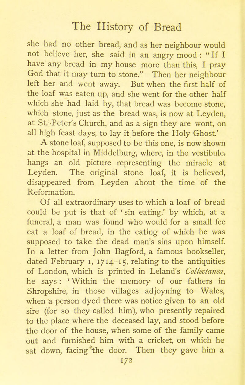 she had no other bread, and as her neighbour would not believe her, she said in an angry mood : “ If I have any bread in my house more than this, I pray God that it may turn to stone.” Then her neighbour left her and went away. But when the first half of the loaf was eaten up, and she went for the other half which she had laid by, that bread was become stone, which stone, just as the bread was, is now at Leyden, at St. Peter’s Church, and as a sign they are wont, on all high feast days, to lay it before the Holy Ghost.’ A stone loaf, supposed to be this one, is now shown at the hospital in Middelburg, where, in the vestibule, hangs an old picture representing the miracle at Leyden. The original stone loaf, it is believed, disappeared from Leyden about the time of the Reformation. Of all extraordinary uses to which a loaf of bread could be put is that of ‘ sin eating,’ by which, at a funeral, a man was found who would for a small fee eat a loaf of bread, in the eating of which he was supposed to take the dead man’s sins upon himself. In a letter from John Bagford, a famous bookseller, dated February i, 1714-15, relating to the antiquities of London, which is printed in Leland’s Collectanea, he says: ‘ Within the memory of our fathers in Shropshire, in those villages adjoyning to Wales, when a person dyed there was notice given to an old sire (for so they called him), who presently repaired to the place where the deceased lay, and stood before the door of the house, when some of the family came out and furnished him with a cricket, on which he sat down, facing the door. Then they gave him a