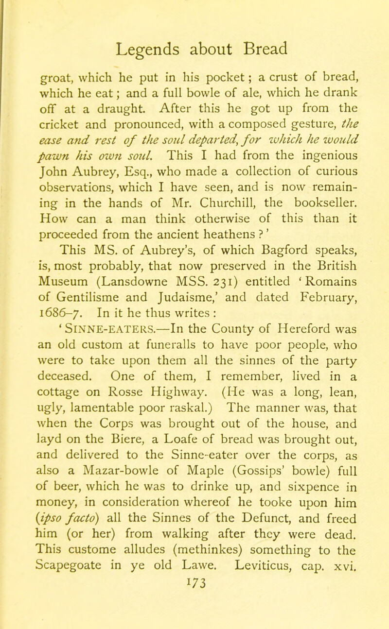 groat, which he put in his pocket; a crust of bread, which he eat; and a full bowle of ale, which he drank off at a draught. After this he got up from the cricket and pronounced, with a composed gesture, the ease and rest of the sold departed, for zvlrich he zvould pawn his own soul. This I had from the ingenious John Aubrey, Esq., who made a collection of curious observations, which I have seen, and is now remain- ing in the hands of Mr. Churchill, the bookseller. How can a man think otherwise of this than it proceeded from the ancient heathens ? ’ This MS. of Aubrey’s, of which Bagford speaks, is, most probably, that now preserved in the British Museum (Lansdowne MSS. 231) entitled ‘ Romains of Gentilisme and Judaisme,’ and dated February, 1686-7. In it he thus writes : ‘ SlNNE-EATERS.—In the County of Hereford was an old custom at funeralls to have poor people, who were to take upon them all the sinnes of the party deceased. One of them, I remember, lived in a cottage on Rosse Highway. (He was a long, lean, ugly, lamentable poor raskal.) The manner was, that when the Corps was brought out of the house, and layd on the Biere, a Loafe of bread was brought out, and delivered to the Sinne-eater over the corps, as also a Mazar-bowle of Maple (Gossips’ bowle) full of beer, which he was to drinke up, and sixpence in money, in consideration whereof he tooke upon him (ipso facto) all the Sinnes of the Defunct, and freed him (or her) from walking after they were dead. This custome alludes (methinkes) something to the Scapegoate in ye old Lawe. Leviticus, cap. xvi.