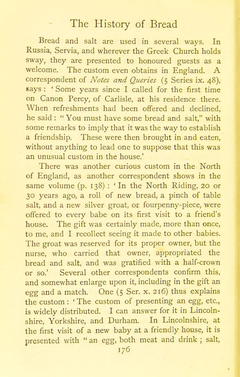 Bread and salt are used in several ways. In Russia, Servia, and wherever the Greek Church holds sway, they are presented to honoured guests as a welcome. The custom even obtains in England. A correspondent of Notes and Queries (5 Series ix. 48), says : ‘ Some years since I called for the first time on Canon Percy, of Carlisle, at his residence there. When refreshments had been offered and declined, he said : “You must have some bread and salt,” with some remarks to imply that it was the way to establish a friendship. These were then brought in and eaten, without anything to lead one to suppose that this was an unusual custom in the house.’ There was another curious custom in the North of England, as another correspondent shows in the same volume (p. 138) : ‘ In the North Riding, 20 or 30 years ago, a roll of new bread, a pinch of table salt, and a new silver groat, or fourpenny-piece, were offered to every babe on its first visit to a friend’s house. The gift was certainly made, more than once, to me, and I recollect seeing it made to other babies. The groat was reserved for its proper owner, but the nurse, who carried that owner, appropriated the bread and salt, and was gratified with a half-crown or so.’ Several other correspondents confirm this, and somewhat enlarge upon it, including in the gift an egg and a match. One (5 Ser. x. 216) thus explains the custom : ‘ The custom of presenting an egg, etc., is widely distributed. I can answer for it in Lincoln- shire, Yorkshire, and Durham. In Lincolnshire, at the first visit of a new baby at a friendly house, it is presented with “ an egg, both meat and drink ; salt,