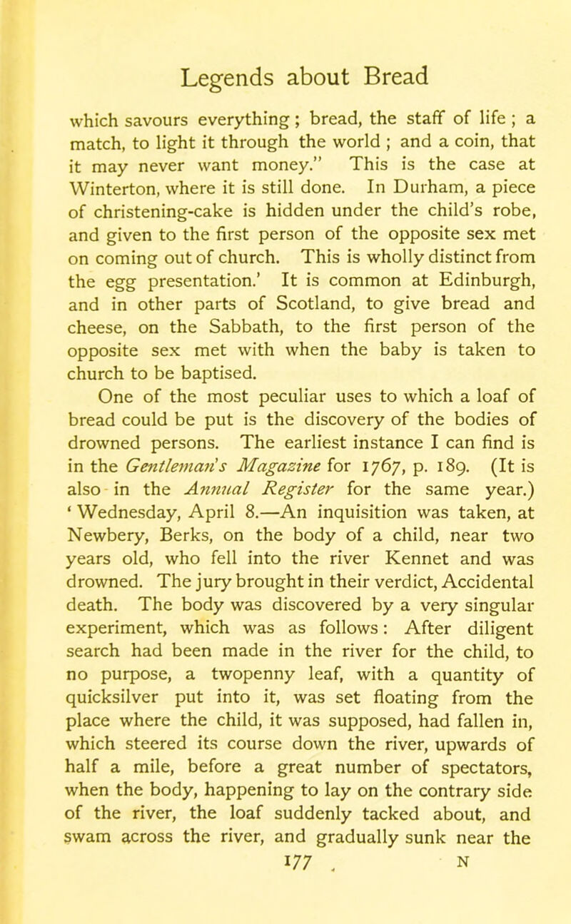 which savours everything; bread, the staff of life ; a match, to light it through the world ; and a coin, that it may never want money.” This is the case at Winterton, where it is still done. In Durham, a piece of christening-cake is hidden under the child’s robe, and given to the first person of the opposite sex met on coming out of church. This is wholly distinct from the egg presentation.’ It is common at Edinburgh, and in other parts of Scotland, to give bread and cheese, on the Sabbath, to the first person of the opposite sex met with when the baby is taken to church to be baptised. One of the most peculiar uses to which a loaf of bread could be put is the discovery of the bodies of drowned persons. The earliest instance I can find is in the Gentleman s Magazine for 1767, p. 189. (It is also in the Annual Register for the same year.) ‘ Wednesday, April 8.—An inquisition was taken, at Newbery, Berks, on the body of a child, near two years old, who fell into the river Kennet and was drowned. The jury brought in their verdict, Accidental death. The body was discovered by a very singular experiment, which was as follows: After diligent search had been made in the river for the child, to no purpose, a twopenny leaf, with a quantity of quicksilver put into it, was set floating from the place where the child, it was supposed, had fallen in, which steered its course down the river, upwards of half a mile, before a great number of spectators, when the body, happening to lay on the contrary side of the river, the loaf suddenly tacked about, and swam across the river, and gradually sunk near the