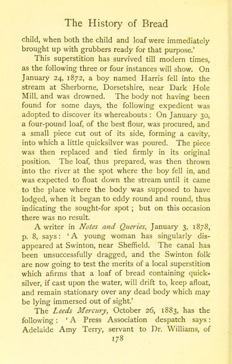 child, when both the child and loaf were immediately brought up with grubbers ready for that purpose.’ This superstition has survived till modern times, as the following three or four instances will show. On January 24, 1872, a boy named Harris fell into the stream at Sherborne, Dorsetshire, near Dark Hole Mill, and was drowned. The body not having been found for some days, the following expedient was adopted to discover its whereabouts : On January 30, a four-pound loaf, of the best flour, was procured, and a small piece cut out of its side, forming a cavity, into which a little quicksilver was poured. The piece was then replaced and tied firmly in its original position. The loaf, thus prepared, was then thrown into the river at the spot where the boy fell in, and was expected to float down the stream until it came to the place where the body was supposed to have lodged, when it began to eddy round and round, thus indicating the sought-for spot; but on this occasion there was no result. A writer in Notes and Queries, January 3, 1878, p. 8, says: ‘ A young woman has singularly dis- appeared at Swinton, near Sheffield. The canal has been unsuccessfully dragged, and the Swinton folk are now going to test the merits of a local superstition which afirms that a loaf of bread containing quick- silver, if cast upon the water, will drift to, keep afloat, and remain stationary over any dead body w'hich may be lying immersed out of sight.’ The Leeds Mercury, October 26, 1883, has the following: ‘ A Press Association despatch says: Adelaide Amy Terry, servant to Dr. Williams, of