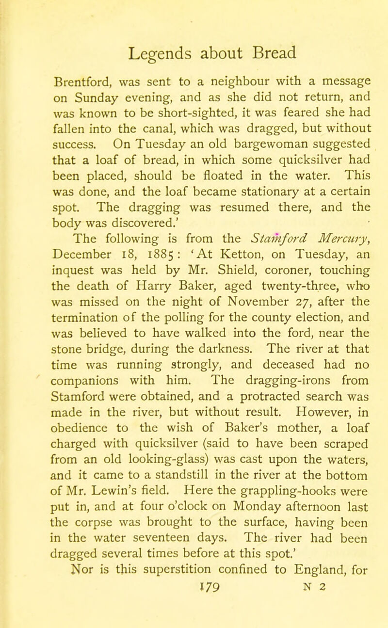 Brentford, was sent to a neighbour with a message on Sunday evening, and as she did not return, and was known to be short-sighted, it was feared she had fallen into the canal, which was dragged, but without success. On Tuesday an old bargewoman suggested that a loaf of bread, in which some quicksilver had been placed, should be floated in the water. This was done, and the loaf became stationary at a certain spot. The dragging was resumed there, and the body was discovered.’ The following is from the Stamford Mercury, December 18, 1885: ‘At Ketton, on Tuesday, an inquest was held by Mr. Shield, coroner, touching the death of Harry Baker, aged twenty-three, who was missed on the night of November 27, after the termination of the polling for the county election, and was believed to have walked into the ford, near the stone bridge, during the darkness. The river at that time was running strongly, and deceased had no companions with him. The dragging-irons from Stamford were obtained, and a protracted search was made in the river, but without result. However, in obedience to the wish of Baker’s mother, a loaf charged with quicksilver (said to have been scraped from an old looking-glass) was cast upon the waters, and it came to a standstill in the river at the bottom of Mr. Lewin’s field. Here the grappling-hooks were put in, and at four o’clock on Monday afternoon last the corpse was brought to the surface, having been in the water seventeen days. The river had been dragged several times before at this spot.’ Nor is this superstition confined to England, for