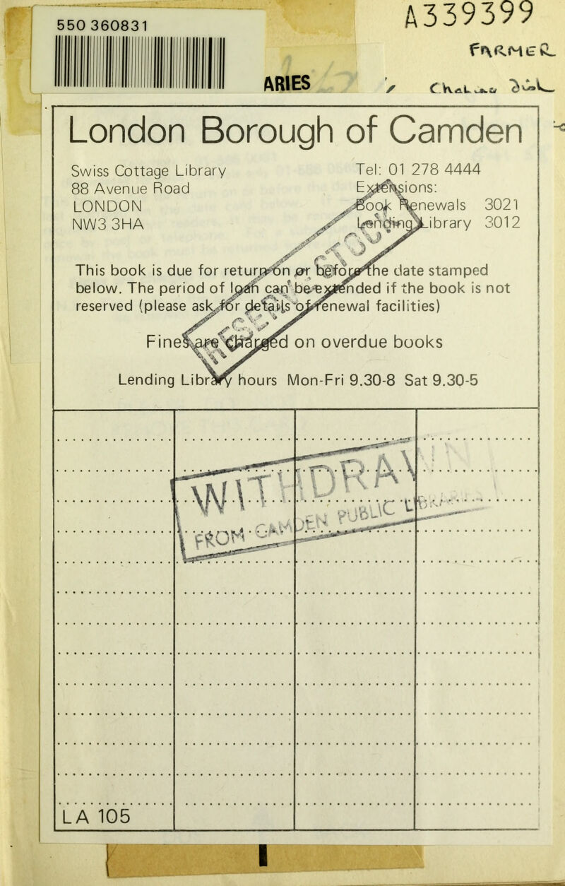 550 360831 ARIES A339399 fr\aM££_ London Borough of Camden Swiss Cottage Library 88 Avenue Road LONDON NW33HA Tel: 01 278 4444 Exclusions: inewals 3021 LendwgOLibrary 3012 jr fSS> y KO ‘ This book is due for return?6n jar b0own.he date stamped below. The period of Ij^aiN canbbee^i^nded if the book is not reserved (please ask^ror Fine Lending Li c ibn enewal facilities) on overdue books hours Mon-Fri 9.30-8 Sat 9.30-5 vnRM 'vurff VY ' ] i . . . ^ 4 . 1 .;4 L' 'V:,y \c v DW' — ■- ' LA 105