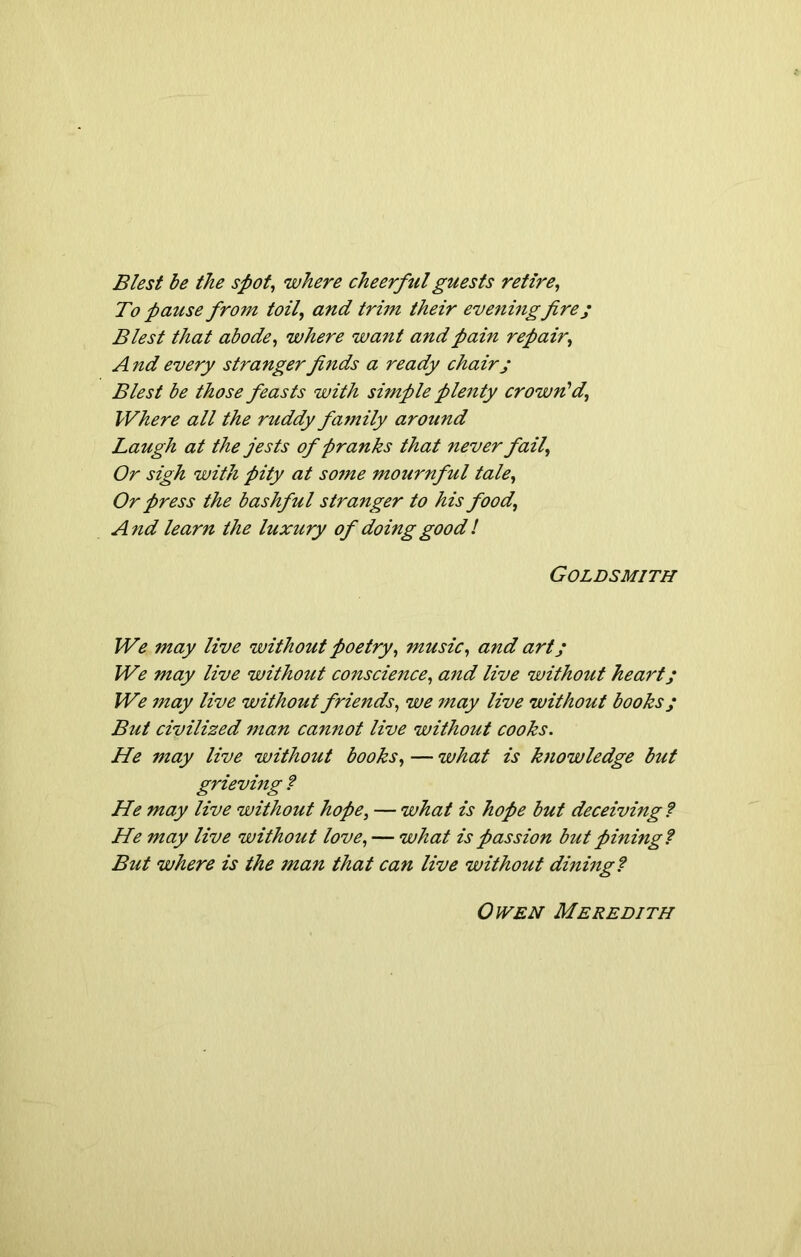 Blest be the spot, where cheerful guests retire, To -pause from toil, and trim their evening fire; Blest that abode, where want and pain repair, And every stranger finds a ready chair; Blest be those feasts with simple plenty crown'd, Where all the ruddy family around Laugh at the jests of pranks that never fail, Or sigh with pity at some mournful tale, Or press the bashful stranger to his food, And learn the luxury of doing good ! Goldsmith We may live without poetry, music, and art; We may live without conscie7ice, arid live without heart; We may live without friends, we may live without books; But civilized man cannot live without cooks. He may live without books, — what is knowledge but grieving ? He may live without hope, — what is hope but deceiving? He may live without love, — what is passion but pining? But where is the ?nan that can live without dining? Owen Meredith