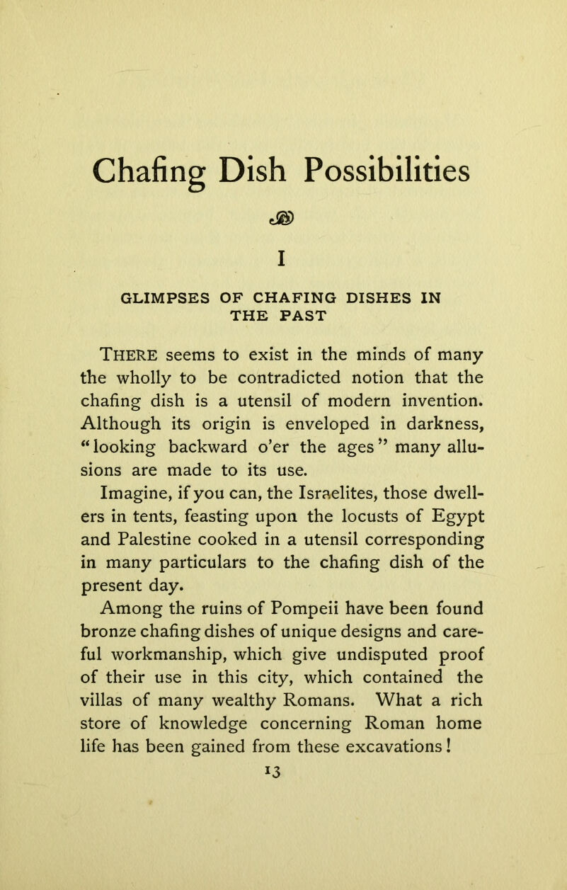 Chafing Dish Possibilities I GLIMPSES OF CHAFING DISHES IN THE PAST THERE seems to exist in the minds of many the wholly to be contradicted notion that the chafing dish is a utensil of modern invention. Although its origin is enveloped in darkness, “ looking backward o’er the ages ” many allu- sions are made to its use. Imagine, if you can, the Israelites, those dwell- ers in tents, feasting upon the locusts of Egypt and Palestine cooked in a utensil corresponding in many particulars to the chafing dish of the present day. Among the ruins of Pompeii have been found bronze chafing dishes of unique designs and care- ful workmanship, which give undisputed proof of their use in this city, which contained the villas of many wealthy Romans. What a rich store of knowledge concerning Roman home life has been gained from these excavations!