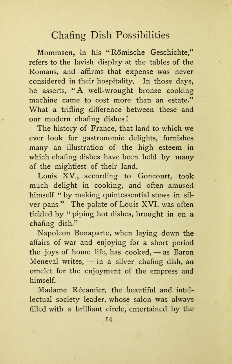 Mommsen, in his “Romische Geschichte,” refers to the lavish display at the tables of the Romans, and affirms that expense was never considered in their hospitality. In those days, he asserts, “A well-wrought bronze cooking machine came to cost more than an estate.” What a trifling difference between these and our modern chafing dishes! The history of France, that land to which we ever look for gastronomic delights, furnishes many an illustration of the high esteem in which chafing dishes have been held by many of the mightiest of their land. Louis XV., according to Goncourt, took much delight in cooking, and often amused himself “ by making quintessential stews in sil- ver pans.” The palate of Louis XVI. was often tickled by “ piping hot dishes, brought in on a chafing dish.” Napoleon Bonaparte, when laying down the affairs of war and enjoying for a short period the joys of home life, has cooked, — as Baron Meneval writes,— in a silver chafing dish, an omelet for the enjoyment of the empress and himself. Madame Recamier, the beautiful and intel- lectual society leader, whose salon was always filled with a brilliant circle, entertained by the