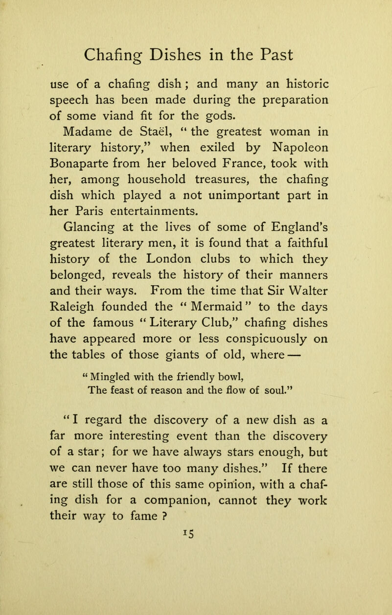 Chafing Dishes in the Past use of a chafing dish; and many an historic speech has been made during the preparation of some viand fit for the gods. Madame de Stael, “ the greatest woman in literary history,” when exiled by Napoleon Bonaparte from her beloved France, took with her, among household treasures, the chafing dish which played a not unimportant part in her Paris entertainments. Glancing at the lives of some of England’s greatest literary men, it is found that a faithful history of the London clubs to which they belonged, reveals the history of their manners and their ways. From the time that Sir Walter Raleigh founded the “ Mermaid ” to the days of the famous “ Literary Club,” chafing dishes have appeared more or less conspicuously on the tables of those giants of old, where — “ Mingled with the friendly bowl, The feast of reason and the flow of soul.” “ I regard the discovery of a new dish as a far more interesting event than the discovery of a star; for we have always stars enough, but we can never have too many dishes.” If there are still those of this same opinion, with a chaf- ing dish for a companion, cannot they work their way to fame ? *5