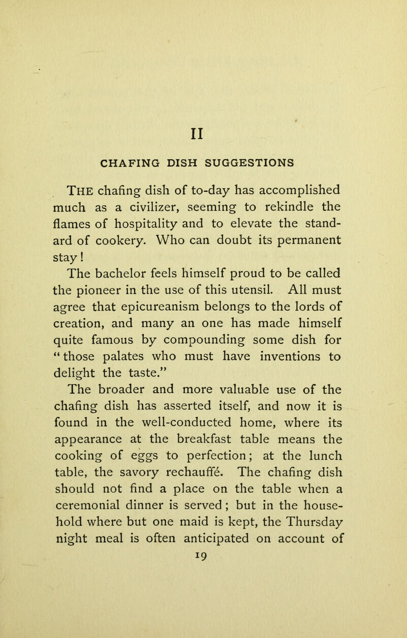 CHAFING DISH SUGGESTIONS The chafing dish of to-day has accomplished much as a civilizer, seeming to rekindle the flames of hospitality and to elevate the stand- ard of cookery. Who can doubt its permanent stay! The bachelor feels himself proud to be called the pioneer in the use of this utensil. All must agree that epicureanism belongs to the lords of creation, and many an one has made himself quite famous by compounding some dish for “ those palates who must have inventions to delight the taste.” The broader and more valuable use of the chafing dish has asserted itself, and now it is found in the well-conducted home, where its appearance at the breakfast table means the cooking of eggs to perfection; at the lunch table, the savory rechauffe. The chafing dish should not find a place on the table when a ceremonial dinner is served ; but in the house- hold where but one maid is kept, the Thursday night meal is often anticipated on account of