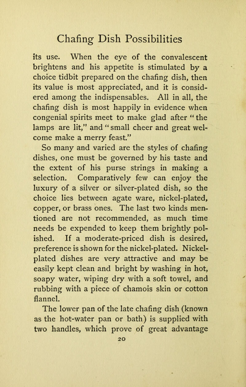 its use. When the eye of the convalescent brightens and his appetite is stimulated by a choice tidbit prepared on the chafing dish, then its value is most appreciated, and it is consid- ered among the indispensables. All in all, the chafing dish is most happily in evidence when congenial spirits meet to make glad after “ the lamps are lit,” and “ small cheer and great wel- come make a merry feast.” So many and varied are the styles of chafing dishes, one must be governed by his taste and the extent of his purse strings in making a selection. Comparatively few can enjoy the luxury of a silver or silver-plated dish, so the choice lies between agate ware, nickel-plated, copper, or brass ones. The last two kinds men- tioned are not recommended, as much time needs be expended to keep them brightly pol- ished. If a moderate-priced dish is desired, preference is shown for the nickel-plated. Nickel- plated dishes are very attractive and may be easily kept clean and bright by washing in hot, soapy water, wiping dry with a soft towel, and rubbing with a piece of chamois skin or cotton flannel. The lower pan of the late chafing dish (known as the hot-water pan or bath) is supplied with two handles, which prove of great advantage
