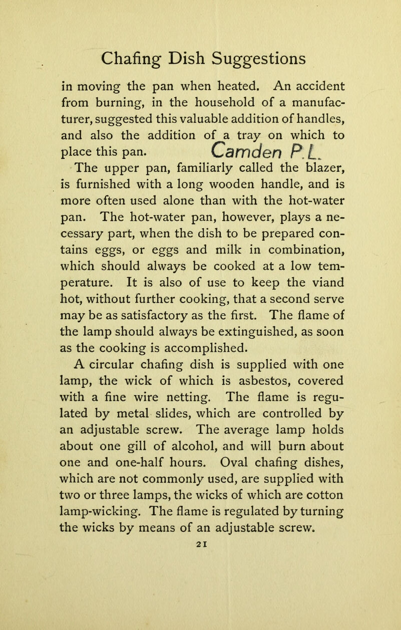 in moving the pan when heated. An accident from burning, in the household of a manufac- turer, suggested this valuable addition of handles, and also the addition of a tray on which to place this pan. Camden P.L. The upper pan, familiarly called the blazer, is furnished with a long wooden handle, and is more often used alone than with the hot-water pan. The hot-water pan, however, plays a ne- cessary part, when the dish to be prepared con- tains eggs, or eggs and milk in combination, which should always be cooked at a low tem- perature. It is also of use to keep the viand hot, without further cooking, that a second serve may be as satisfactory as the first. The flame of the lamp should always be extinguished, as soon as the cooking is accomplished. A circular chafing dish is supplied with one lamp, the wick of which is asbestos, covered with a fine wire netting. The flame is regu- lated by metal slides, which are controlled by an adjustable screw. The average lamp holds about one gill of alcohol, and will burn about one and one-half hours. Oval chafing dishes, which are not commonly used, are supplied with two or three lamps, the wicks of which are cotton lamp-wicking. The flame is regulated by turning the wicks by means of an adjustable screw.