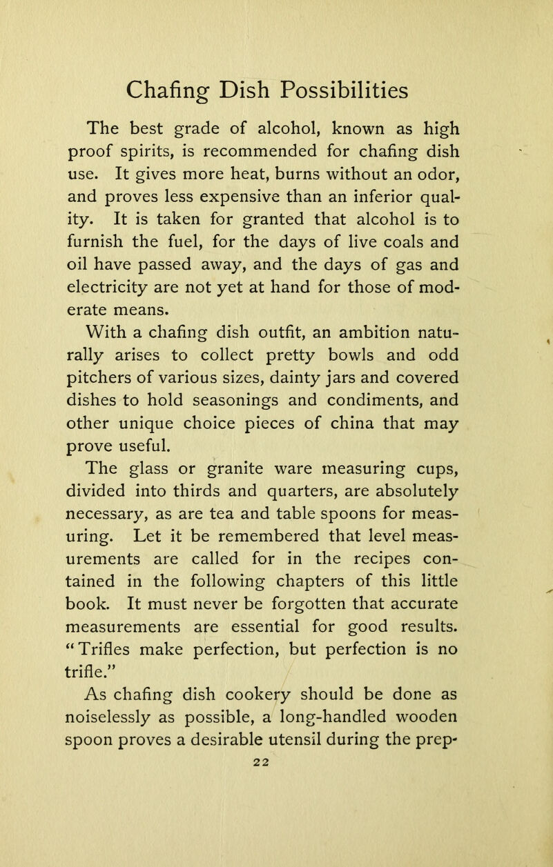 The best grade of alcohol, known as high proof spirits, is recommended for chafing dish use. It gives more heat, burns without an odor, and proves less expensive than an inferior qual- ity. It is taken for granted that alcohol is to furnish the fuel, for the days of live coals and oil have passed away, and the days of gas and electricity are not yet at hand for those of mod- erate means. With a chafing dish outfit, an ambition natu- rally arises to collect pretty bowls and odd pitchers of various sizes, dainty jars and covered dishes to hold seasonings and condiments, and other unique choice pieces of china that may prove useful. The glass or granite ware measuring cups, divided into thirds and quarters, are absolutely necessary, as are tea and table spoons for meas- uring. Let it be remembered that level meas- urements are called for in the recipes con- tained in the following chapters of this little book. It must never be forgotten that accurate measurements are essential for good results. “ Trifles make perfection, but perfection is no trifle.” As chafing dish cookery should be done as noiselessly as possible, a long-handled wooden spoon proves a desirable utensil during the prep-
