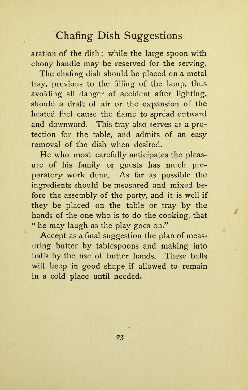 aration of the dish; while the large spoon with ebony handle may be reserved for the serving. The chafing dish should be placed on a metal tray, previous to the filling of the lamp, thus avoiding all danger of accident after lighting, should a draft of air or the expansion of the heated fuel cause the flame to spread outward and downward. This tray also serves as a pro- tection for the table, and admits of an easy removal of the dish when desired. He who most carefully anticipates the pleas- ure of his family or guests has much pre- paratory work done. As far as possible the ingredients should be measured and mixed be- fore the assembly of the party, and it is well if they be placed on the table or tray by the hands of the one who is to do the cooking, that “ he may laugh as the play goes on.” Accept as a final suggestion the plan of meas- uring butter by tablespoons and making into balls by the use of butter hands. These balls will keep in good shape if allowed to remain in a cold place until needed.
