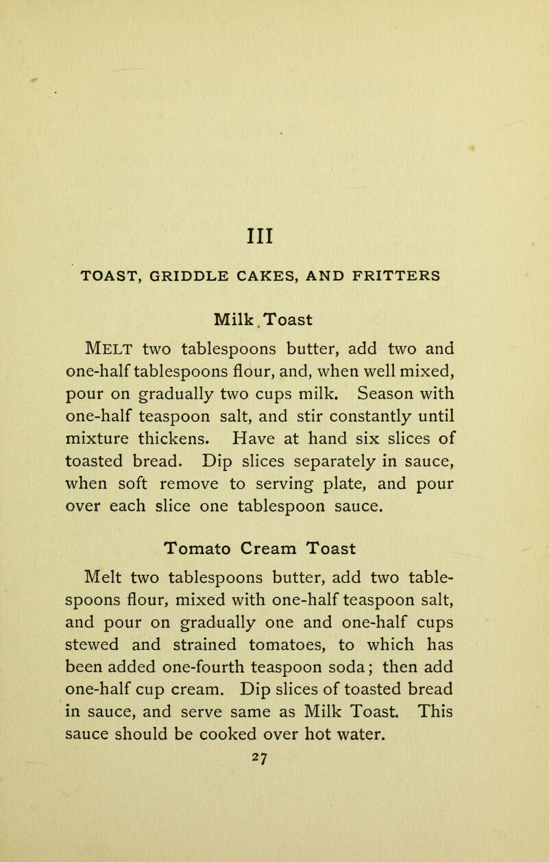 Ill TOAST, GRIDDLE CAKES, AND FRITTERS Milk Toast Melt two tablespoons butter, add two and one-half tablespoons flour, and, when well mixed, pour on gradually two cups milk. Season with one-half teaspoon salt, and stir constantly until mixture thickens. Have at hand six slices of toasted bread. Dip slices separately in sauce, when soft remove to serving plate, and pour over each slice one tablespoon sauce. Tomato Cream Toast Melt two tablespoons butter, add two table- spoons flour, mixed with one-half teaspoon salt, and pour on gradually one and one-half cups stewed and strained tomatoes, to which has been added one-fourth teaspoon soda; then add one-half cup cream. Dip slices of toasted bread in sauce, and serve same as Milk Toast. This sauce should be cooked over hot water.