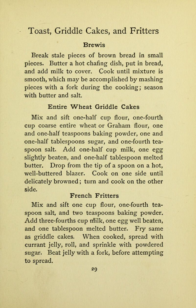 Brewis Break stale pieces of brown bread in small pieces. Butter a hot chafing dish, put in bread, and add milk to cover. Cook until mixture is smooth, which may be accomplished by mashing pieces with a fork during the cooking; season with butter and salt. Entire Wheat Griddle Cakes Mix and sift one-half cup flour, one-fourth cup coarse entire wheat or Graham flour, one and one-half teaspoons baking powder, one and one-half tablespoons sugar, and one-fourth tea- spoon salt. Add one-half cup milk, one egg slightly beaten, and one-half tablespoon melted butter. Drop from the tip of a spoon on a hot, well-buttered blazer. Cook on one side until delicately browned; turn and cook on the other side. French Fritters Mix and sift one cup flour, one-fourth tea- spoon salt, and two teaspoons baking powder. Add three-fourths cup niilk, one egg well beaten, and one tablespoon melted butter. Fry same as griddle cakes. When cooked, spread with currant jelly, roll, and sprinkle with powdered sugar. Beat jelly with a fork, before attempting to spread.