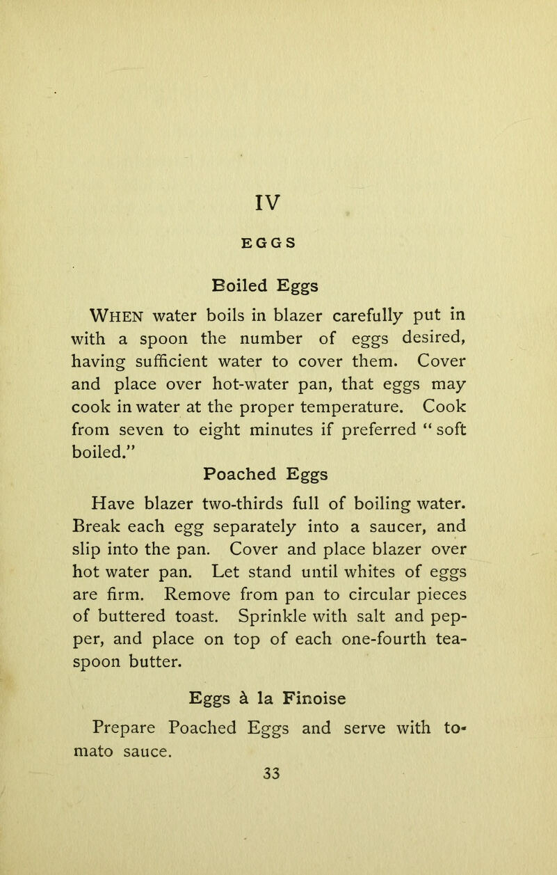 IV EGGS Boiled Eggs When water boils in blazer carefully put in with a spoon the number of eggs desired, having sufficient water to cover them. Cover and place over hot-water pan, that eggs may cook in water at the proper temperature. Cook from seven to eight minutes if preferred “ soft boiled.” Poached Eggs Have blazer two-thirds full of boiling water. Break each egg separately into a saucer, and slip into the pan. Cover and place blazer over hot water pan. Let stand until whites of eggs are firm. Remove from pan to circular pieces of buttered toast. Sprinkle with salt and pep- per, and place on top of each one-fourth tea- spoon butter. Eggs k la Finoise Prepare Poached Eggs and serve with to- mato sauce.