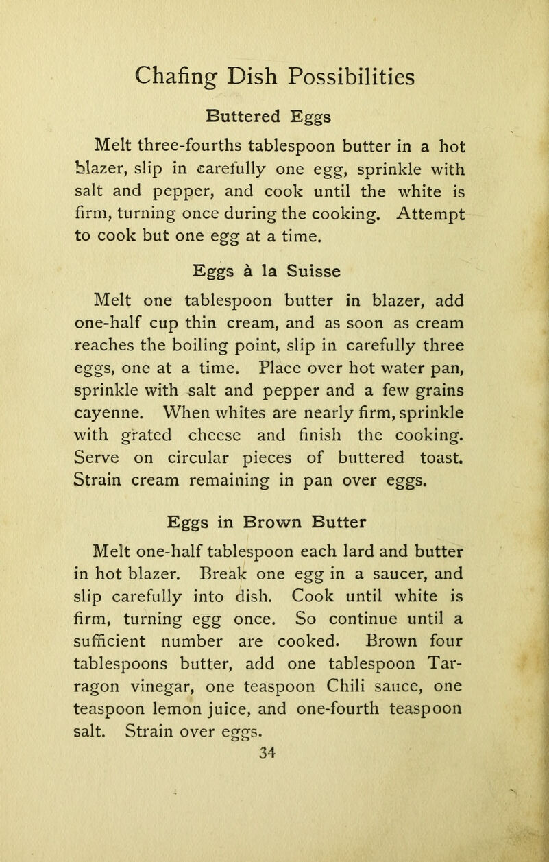 Buttered Eggs Melt three-fourths tablespoon butter in a hot blazer, slip in carefully one egg, sprinkle with salt and pepper, and cook until the white is firm, turning once during the cooking. Attempt to cook but one egg at a time. Eggs a la Suisse Melt one tablespoon butter in blazer, add one-half cup thin cream, and as soon as cream reaches the boiling point, slip in carefully three eggs, one at a time. Place over hot water pan, sprinkle with salt and pepper and a few grains cayenne. When whites are nearly firm, sprinkle with grated cheese and finish the cooking. Serve on circular pieces of buttered toast. Strain cream remaining in pan over eggs. Eggs in Brown Butter Melt one-half tablespoon each lard and butter in hot blazer. Break one egg in a saucer, and slip carefully into dish. Cook until white is firm, turning egg once. So continue until a sufficient number are cooked. Brown four tablespoons butter, add one tablespoon Tar- ragon vinegar, one teaspoon Chili sauce, one teaspoon lemon juice, and one-fourth teaspoon salt. Strain over eggs.