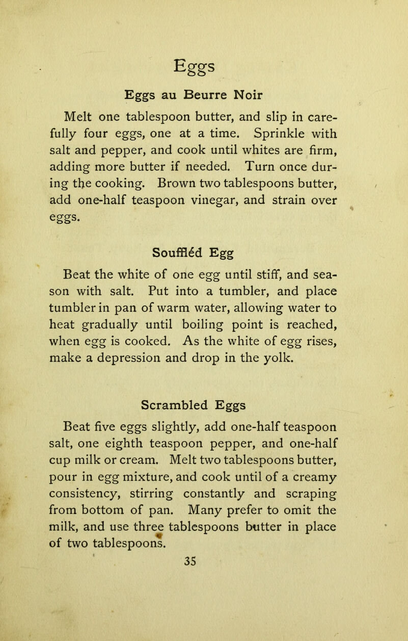 Eggs au Beurre Noir Melt one tablespoon butter, and slip in care- fully four eggs, one at a time. Sprinkle with salt and pepper, and cook until whites are firm, adding more butter if needed. Turn once dur- ing the cooking. Brown two tablespoons butter, add one-half teaspoon vinegar, and strain over eggs. Souffl6d Egg Beat the white of one egg until stiff*, and sea- son with salt. Put into a tumbler, and place tumbler in pan of warm water, allowing water to heat gradually until boiling point is reached, when egg is cooked. As the white of egg rises, make a depression and drop in the yolk. Scrambled Eggs Beat five eggs slightly, add one-half teaspoon salt, one eighth teaspoon pepper, and one-half cup milk or cream. Melt two tablespoons butter, pour in egg mixture, and cook until of a creamy consistency, stirring constantly and scraping from bottom of pan. Many prefer to omit the milk, and use three tablespoons butter in place of two tablespoons.