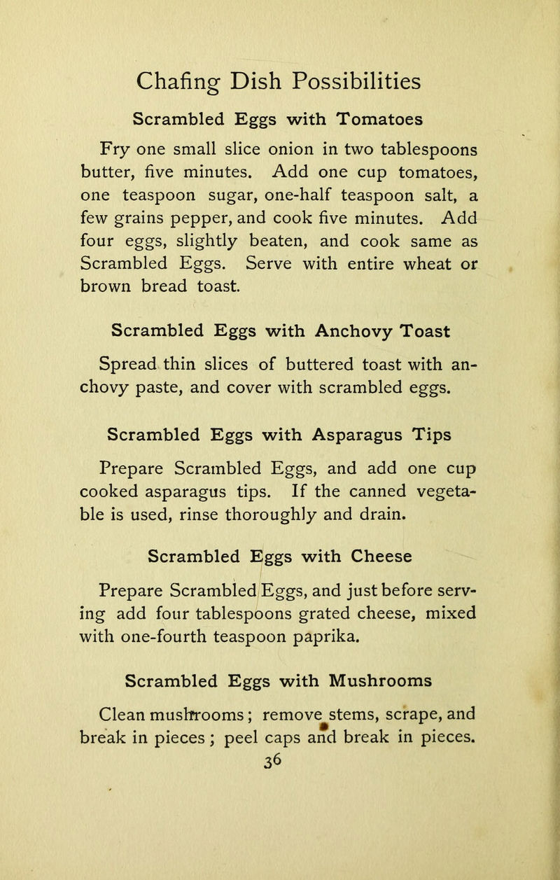 Scrambled Eggs with Tomatoes Fry one small slice onion in two tablespoons butter, five minutes. Add one cup tomatoes, one teaspoon sugar, one-half teaspoon salt, a few grains pepper, and cook five minutes. Add four eggs, slightly beaten, and cook same as Scrambled Eggs. Serve with entire wheat or brown bread toast. Scrambled Eggs with Anchovy Toast Spread thin slices of buttered toast with an- chovy paste, and cover with scrambled eggs. Scrambled Eggs with Asparagus Tips Prepare Scrambled Eggs, and add one cup cooked asparagus tips. If the canned vegeta- ble is used, rinse thoroughly and drain. Scrambled Eggs with Cheese Prepare Scrambled Eggs, and just before serv- ing add four tablespoons grated cheese, mixed with one-fourth teaspoon paprika. Scrambled Eggs with Mushrooms Clean mushrooms; remove stems, scrape, and break in pieces; peel caps and break in pieces.