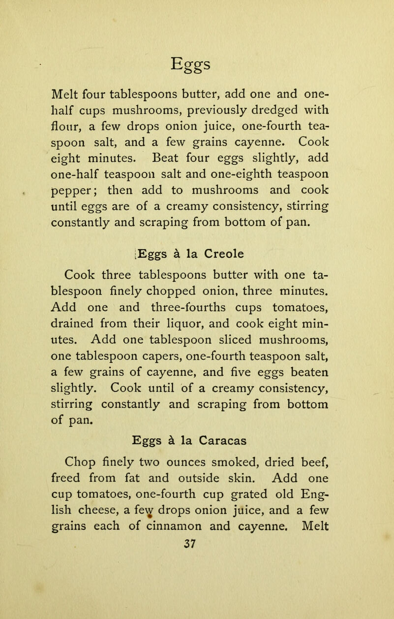Melt four tablespoons butter, add one and one- half cups mushrooms, previously dredged with flour, a few drops onion juice, one-fourth tea- spoon salt, and a few grains cayenne. Cook eight minutes. Beat four eggs slightly, add one-half teaspoon salt and one-eighth teaspoon pepper; then add to mushrooms and cook until eggs are of a creamy consistency, stirring constantly and scraping from bottom of pan. [Eggs a la Creole Cook three tablespoons butter with one ta- blespoon finely chopped onion, three minutes. Add one and three-fourths cups tomatoes, drained from their liquor, and cook eight min- utes. Add one tablespoon sliced mushrooms, one tablespoon capers, one-fourth teaspoon salt, a few grains of cayenne, and five eggs beaten slightly. Cook until of a creamy consistency, stirring constantly and scraping from bottom of pan. Eggs k la Caracas Chop finely two ounces smoked, dried beef, freed from fat and outside skin. Add one cup tomatoes, one-fourth cup grated old Eng- lish cheese, a fe\^ drops onion juice, and a few grains each of cinnamon and cayenne. Melt