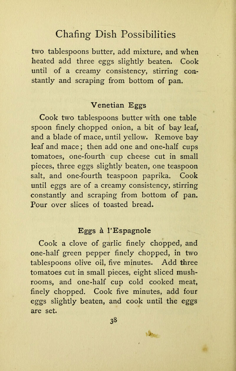 two tablespoons butter, add mixture, and when heated add three eggs slightly beaten. Cook until of a creamy consistency, stirring con- stantly and scraping from bottom of pan. Venetian Eggs Cook two tablespoons butter with one table spoon finely chopped onion, a bit of bay leaf, and a blade of mace, until yellow. Remove bay leaf and mace; then add one and one-half cups tomatoes, one-fourth cup cheese cut in small pieces, three eggs slightly beaten, one teaspoon salt, and one-fourth teaspoon paprika. Cook until eggs are of a creamy consistency, stirring constantly and scraping from bottom of pan. Pour over slices of toasted bread. Eggs a PEspagnole Cook a clove of garlic finely chopped, and one-half green pepper finely chopped, in two tablespoons olive oil, five minutes. Add three tomatoes cut in small pieces, eight sliced mush- rooms, and one-half cup cold cooked meat, finely chopped. Cook five minutes, add four eggs slightly beaten, and cook until the eggs are set. Jr