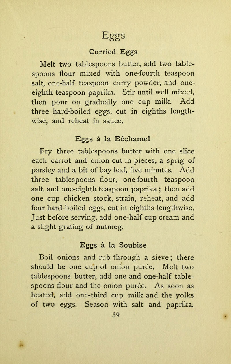 Curried Eggs Melt two tablespoons butter, add two table- spoons flour mixed with one-fourth teaspoon salt, one-half teaspoon curry powder, and one- eighth teaspoon paprika. Stir until well mixed, then pour on gradually one cup milk. Add three hard-boiled eggs, cut in eighths length- wise, and reheat in sauce. Eggs a la Bechamel Fry three tablespoons butter with one slice each carrot and onion cut in pieces, a sprig of parsley and a bit of bay leaf, five minutes. Add three tablespoons flour, one-fourth teaspoon salt, and one-eighth teaspoon paprika ; then add one cup chicken stock, strain, reheat, and add four hard-boiled eggs, cut in eighths lengthwise. Just before serving, add one-half cup cream and a slight grating of nutmeg. Eggs a la Soubise Boil onions and rub through a sieve; there should be one cup of onion puree. Melt two tablespoons butter, add one and one-half table- spoons flour and the onion puree. As soon as heated, add one-third cup milk and the yolks of two eggs. Season with salt and paprika.