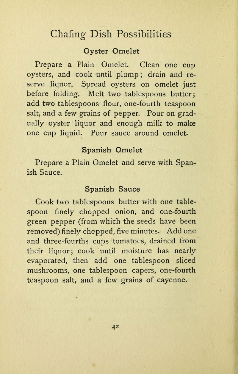 Oyster Omelet Prepare a Plain Omelet. Clean one cup oysters, and cook until plump; drain and re- serve liquor. Spread oysters on omelet just before folding. Melt two tablespoons butter; add two tablespoons flour, one-fourth teaspoon salt, and a few grains of pepper. Pour on grad- ually oyster liquor and enough milk to make one cup liquid. Pour sauce around omelet. Spanish Omelet Prepare a Plain Omelet and serve with Span- ish Sauce. Spanish Sauce Cook two tablespoons butter with one table- spoon finely chopped onion, and one-fourth green pepper (from which the seeds have been removed) finely chopped, five minutes. Add one and three-fourths cups tomatoes, drained from their liquor; cook until moisture has nearly evaporated, then add one tablespoon sliced mushrooms, one tablespoon capers, one-fourth teaspoon salt, and a few grains of cayenne.