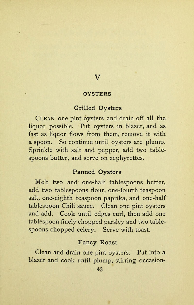 V OYSTERS Grilled Oysters Clean one pint oysters and drain off all the liquor possible. Put oysters in blazer, and as fast as liquor flows from them, remove it with a spoon. So continue until oysters are plump. Sprinkle with salt and pepper, add two table- spoons butter, and serve on zephyrettes. Panned Oysters Melt two and one-half tablespoons butter, add two tablespoons flour, one-fourth teaspoon salt, one-eighth teaspoon paprika, and one-half tablespoon Chili sauce. Clean one pint oysters and add. Cook until edges curl, then add one tablespoon finely chopped parsley and two table- spoons chopped celery. Serve with toast. Fancy Roast Clean and drain one pint oysters. Put into a blazer and cook until plump, stirring occasion-