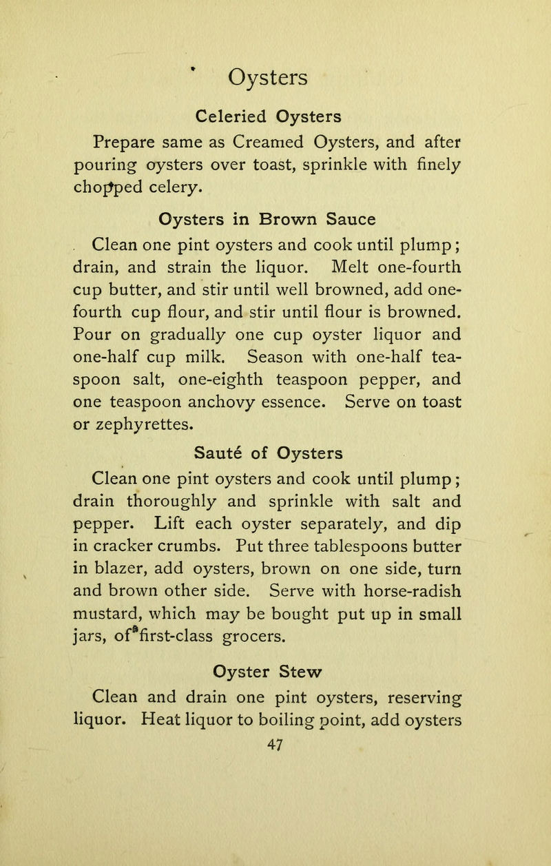 Celeried Oysters Prepare same as Creamed Oysters, and after pouring oysters over toast, sprinkle with finely chopped celery. Oysters in Brown Sauce Clean one pint oysters and cook until plump; drain, and strain the liquor. Melt one-fourth cup butter, and stir until well browned, add one- fourth cup flour, and stir until flour is browned. Pour on gradually one cup oyster liquor and one-half cup milk. Season with one-half tea- spoon salt, one-eighth teaspoon pepper, and one teaspoon anchovy essence. Serve on toast or zephyrettes. Saute of Oysters Clean one pint oysters and cook until plump; drain thoroughly and sprinkle with salt and pepper. Lift each oyster separately, and dip in cracker crumbs. Put three tablespoons butter in blazer, add oysters, brown on one side, turn and brown other side. Serve with horse-radish mustard, which may be bought put up in small jars, ofafirst-class grocers. Oyster Stew Clean and drain one pint oysters, reserving liquor. Heat liquor to boiling point, add oysters