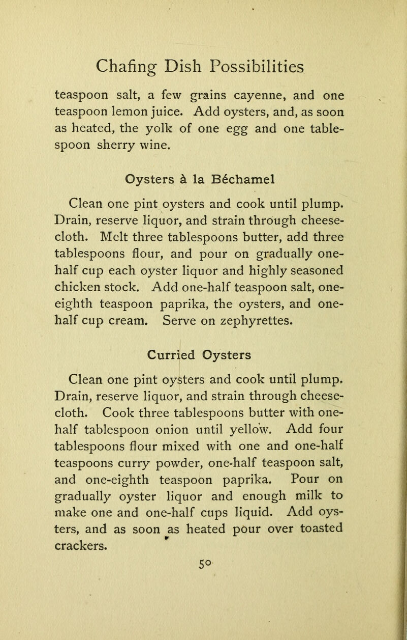 teaspoon salt, a few grains cayenne, and one teaspoon lemon juice. Add oysters, and, as soon as heated, the yolk of one egg and one table- spoon sherry wine. Oysters a la Bechamel Clean one pint oysters and cook until plump. Drain, reserve liquor, and strain through cheese- cloth. Melt three tablespoons butter, add three tablespoons flour, and pour on gradually one- half cup each oyster liquor and highly seasoned chicken stock. Add one-half teaspoon salt, one- eighth teaspoon paprika, the oysters, and one- half cup cream. Serve on zephyrettes. Curried Oysters Clean one pint oysters and cook until plump. Drain, reserve liquor, and strain through cheese- cloth. Cook three tablespoons butter with one- half tablespoon onion until yellow. Add four tablespoons flour mixed with one and one-half teaspoons curry powder, one-half teaspoon salt, and one-eighth teaspoon paprika. Pour on gradually oyster liquor and enough milk to make one and one-half cups liquid. Add oys- ters, and as soon as heated pour over toasted crackers. 5°
