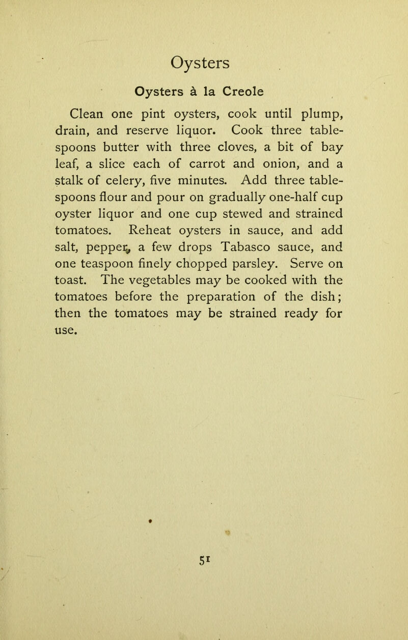 Oysters a la Creole Clean one pint oysters, cook until plump, drain, and reserve liquor. Cook three table- spoons butter with three cloves, a bit of bay leaf, a slice each of carrot and onion, and a stalk of celery, five minutes. Add three table- spoons flour and pour on gradually one-half cup oyster liquor and one cup stewed and strained tomatoes. Reheat oysters in sauce, and add salt, pepper^ a few drops Tabasco sauce, and one teaspoon finely chopped parsley. Serve on toast. The vegetables may be cooked with the tomatoes before the preparation of the dish; then the tomatoes may be strained ready for use. 5i