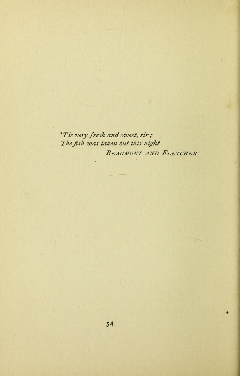 'Tis very fresh and sweet, sir; The fish was taken but this night Beaumont and Fletcher