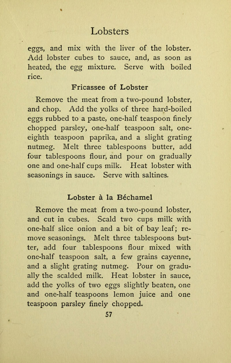 eggs, and mix with the liver of the lobster. Add lobster cubes to sauce, and, as soon as heated, the egg mixture. Serve with boiled rice. Fricassee of Lobster Remove the meat from a two-pound lobster, and chop. Add the yolks of three hard-boiled eggs rubbed to a paste, one-half teaspoon finely chopped parsley, one-half teaspoon salt, one- eighth teaspoon paprika, and a slight grating nutmeg. Melt three tablespoons butter, add four tablespoons flour, and pour on gradually one and one-half cups milk. Heat lobster with seasonings in sauce. Serve with saltines. Lobster a la Bechamel Remove the meat from a two-pound lobster, and cut in cubes. Scald two cups milk with one-half slice onion and a bit of bay leaf; re- move seasonings. Melt three tablespoons but- ter, add four tablespoons flour mixed with one-half teaspoon salt, a few grains cayenne, and a slight grating nutmeg. Pour on gradu- ally the scalded milk. Heat lobster in sauce, add the yolks of two eggs slightly beaten, one and one-half teaspoons lemon juice and one teaspoon parsley finely chopped.