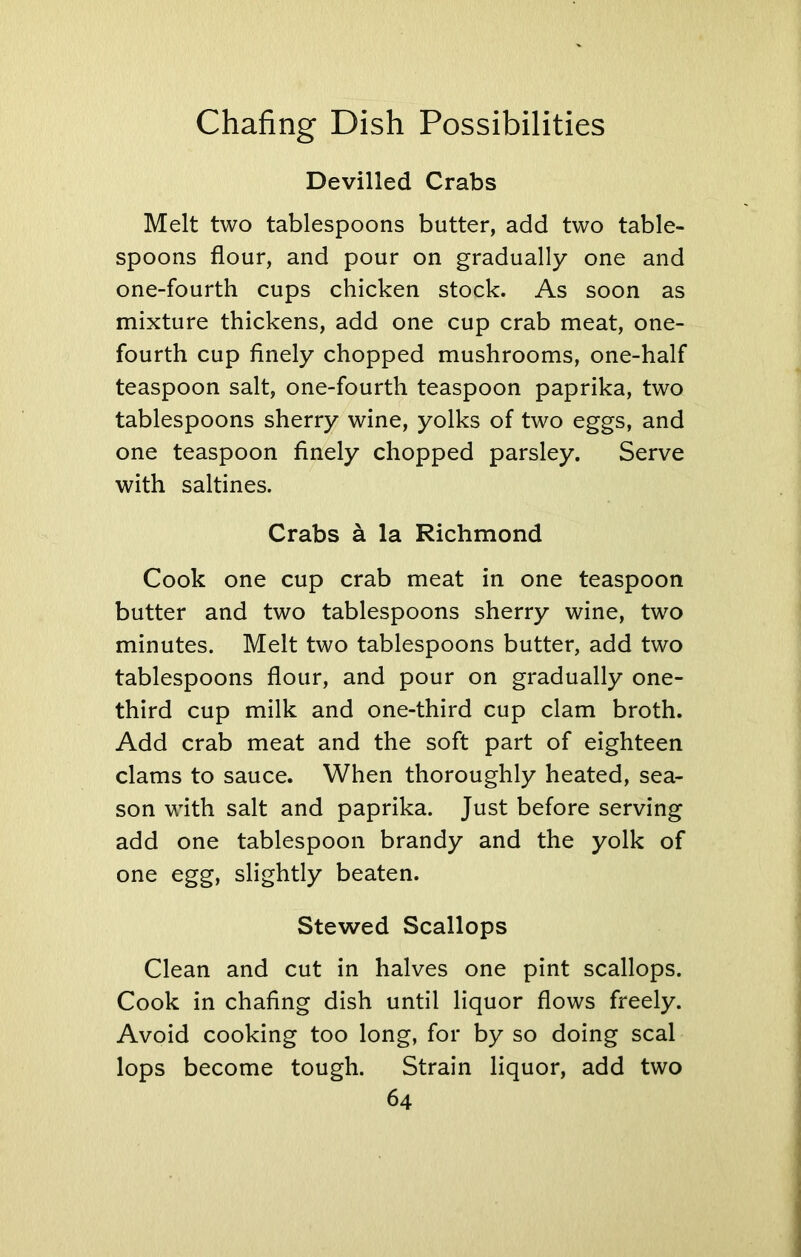 Devilled Crabs Melt two tablespoons butter, add two table- spoons flour, and pour on gradually one and one-fourth cups chicken stock. As soon as mixture thickens, add one cup crab meat, one- fourth cup finely chopped mushrooms, one-half teaspoon salt, one-fourth teaspoon paprika, two tablespoons sherry wine, yolks of two eggs, and one teaspoon finely chopped parsley. Serve with saltines. Crabs a la Richmond Cook one cup crab meat in one teaspoon butter and two tablespoons sherry wine, two minutes. Melt two tablespoons butter, add two tablespoons flour, and pour on gradually one- third cup milk and one-third cup clam broth. Add crab meat and the soft part of eighteen clams to sauce. When thoroughly heated, sea- son with salt and paprika. Just before serving add one tablespoon brandy and the yolk of one egg, slightly beaten. Stewed Scallops Clean and cut in halves one pint scallops. Cook in chafing dish until liquor flows freely. Avoid cooking too long, for by so doing seal lops become tough. Strain liquor, add two
