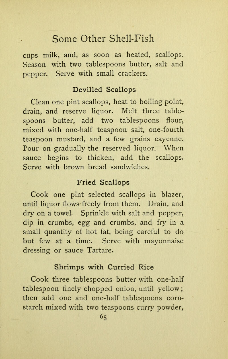 cups milk, and, as soon as heated, scallops. Season with two tablespoons butter, salt and pepper. Serve with small crackers. Devilled Scallops Clean one pint scallops, heat to boiling point, drain, and reserve liquor. Melt three table- spoons butter, add two tablespoons flour, mixed with one-half teaspoon salt, one-fourth teaspoon mustard, and a few grains cayenne. Pour on gradually the reserved liquor. When sauce begins to thicken, add the scallops. Serve with brown bread sandwiches. Fried Scallops Cook one pint selected scallops in blazer, until liquor flows freely from them. Drain, and dry on a towel. Sprinkle with salt and pepper, dip in crumbs, egg and crumbs, and fry in a small quantity of hot fat, being careful to do but few at a time. Serve with mayonnaise dressing or sauce Tartare. Shrimps with Curried Rice Cook three tablespoons butter with one-half tablespoon finely chopped onion, until yellow; then add one and one-half tablespoons corn- starch mixed with two teaspoons curry powder,