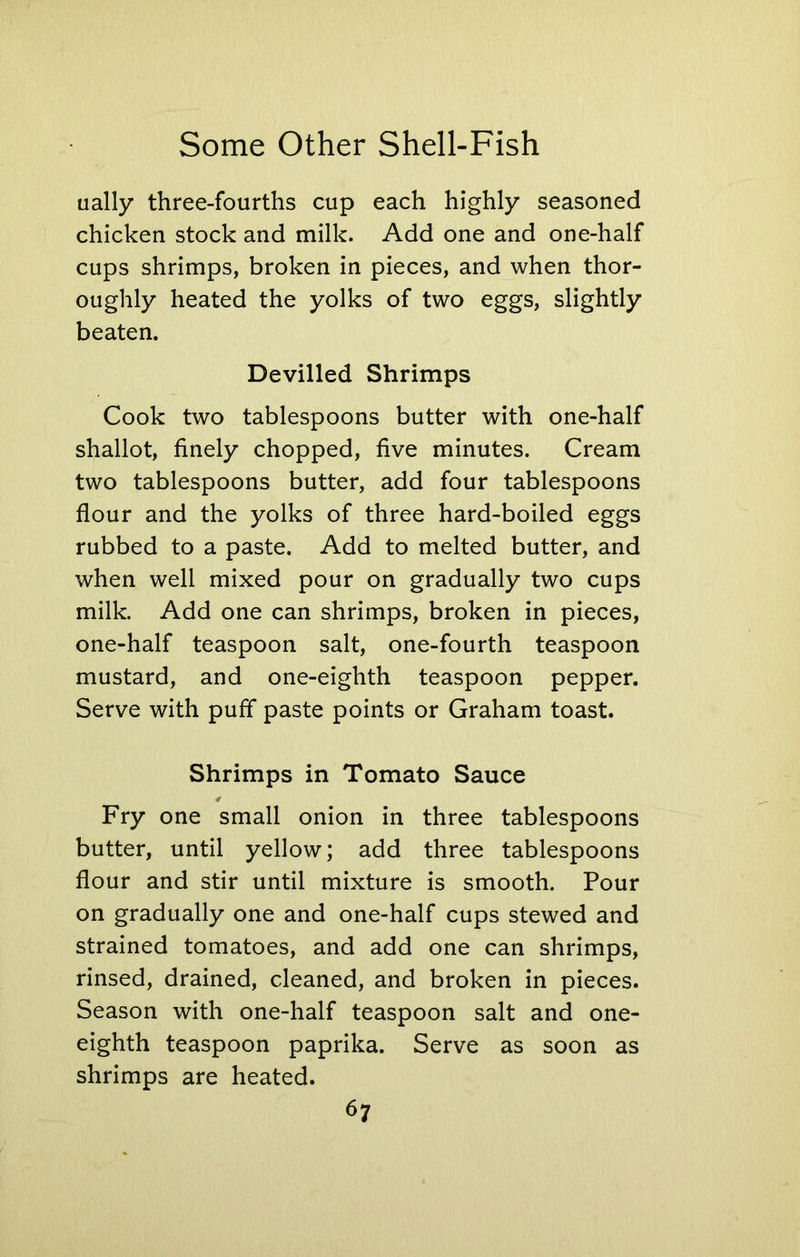 ually three-fourths cup each highly seasoned chicken stock and milk. Add one and one-half cups shrimps, broken in pieces, and when thor- oughly heated the yolks of two eggs, slightly beaten. Devilled Shrimps Cook two tablespoons butter with one-half shallot, finely chopped, five minutes. Cream two tablespoons butter, add four tablespoons flour and the yolks of three hard-boiled eggs rubbed to a paste. Add to melted butter, and when well mixed pour on gradually two cups milk. Add one can shrimps, broken in pieces, one-half teaspoon salt, one-fourth teaspoon mustard, and one-eighth teaspoon pepper. Serve with puff paste points or Graham toast. Shrimps in Tomato Sauce Fry one small onion in three tablespoons butter, until yellow; add three tablespoons flour and stir until mixture is smooth. Pour on gradually one and one-half cups stewed and strained tomatoes, and add one can shrimps, rinsed, drained, cleaned, and broken in pieces. Season with one-half teaspoon salt and one- eighth teaspoon paprika. Serve as soon as shrimps are heated.